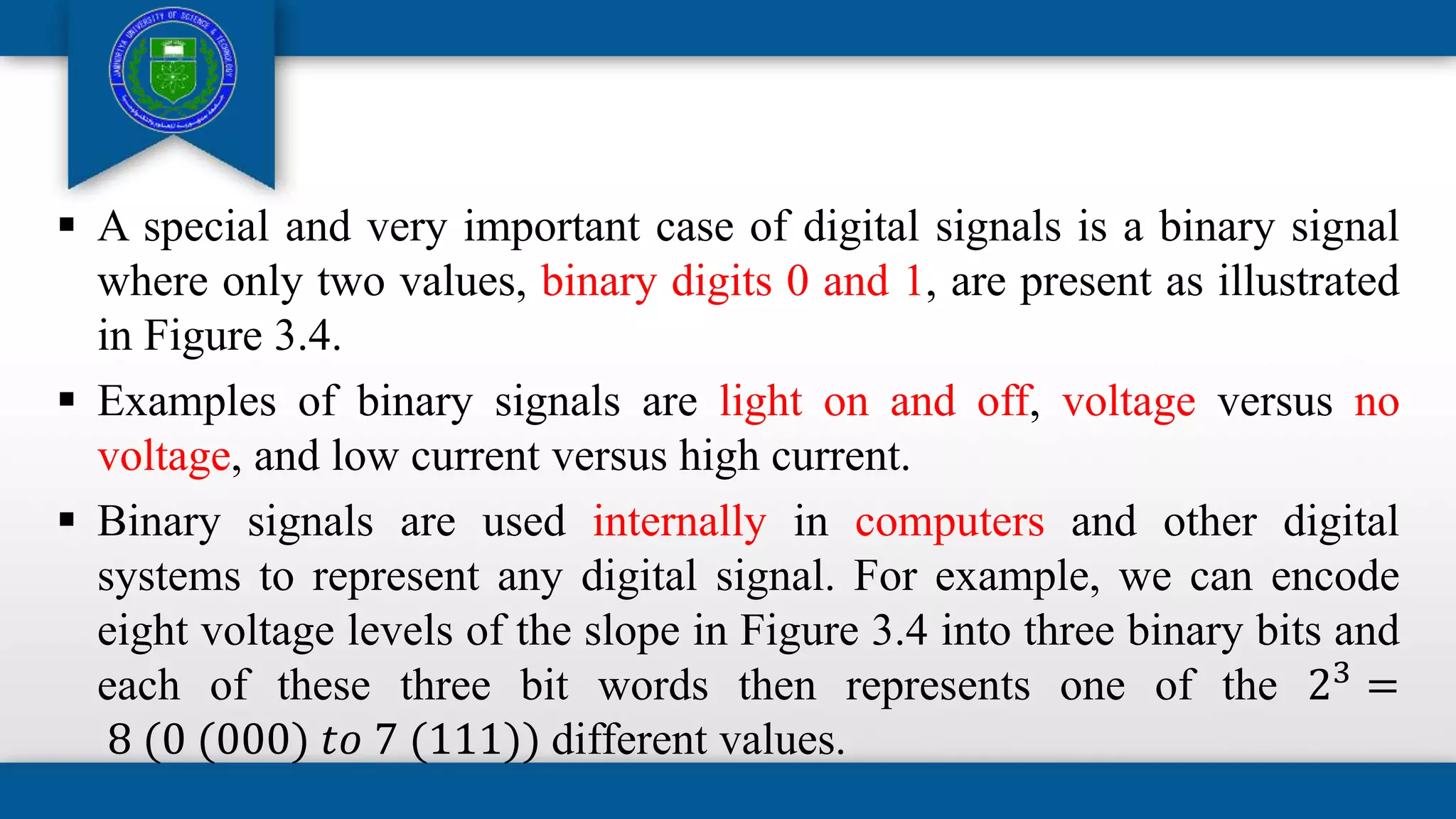  A special and very important case of digital signals is a binary signal
where only two values, binary digits 0 and 1, are present as illustrated
in Figure 3.4.
 Examples of binary signals are light on and off, voltage versus no
voltage, and low current versus high current.
 Binary signals are used internally in computers and other digital
systems to represent any digital signal. For example, we can encode
eight voltage levels of the slope in Figure 3.4 into three binary bits and
each of these three bit words then represents one of the 23
=
8 (0 (000) 𝑡𝑜 7 (111)) different values.
 