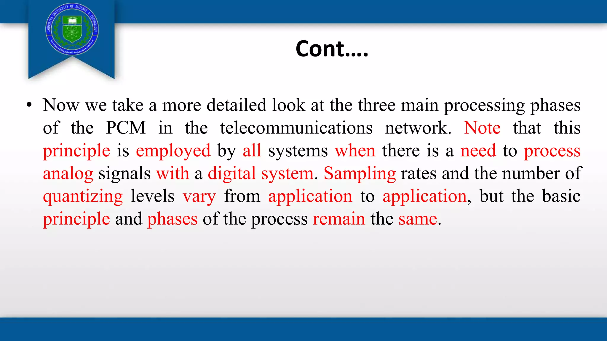 Cont….
• Now we take a more detailed look at the three main processing phases
of the PCM in the telecommunications network. Note that this
principle is employed by all systems when there is a need to process
analog signals with a digital system. Sampling rates and the number of
quantizing levels vary from application to application, but the basic
principle and phases of the process remain the same.
 