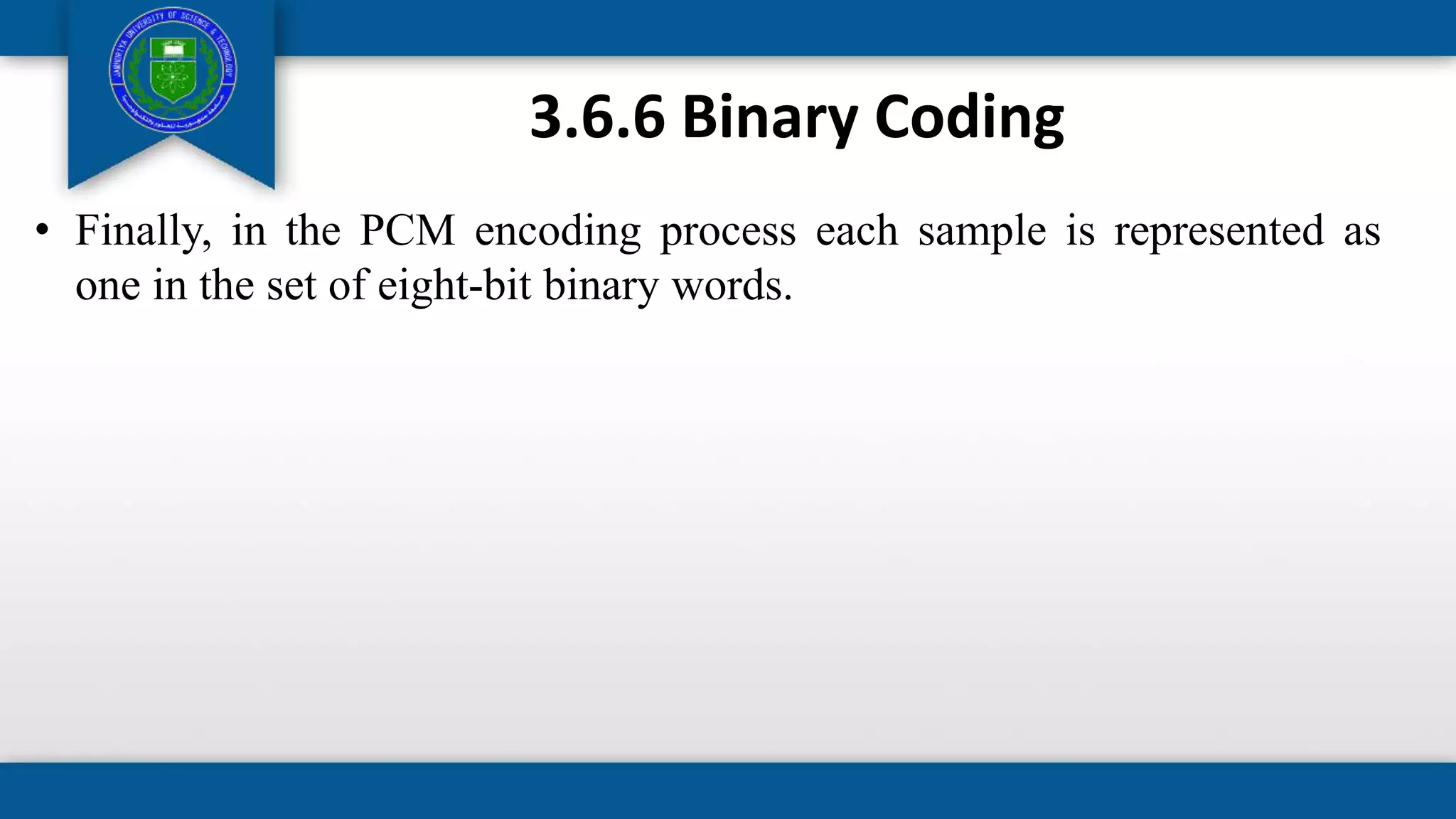 3.6.6 Binary Coding
• Finally, in the PCM encoding process each sample is represented as
one in the set of eight-bit binary words.
 