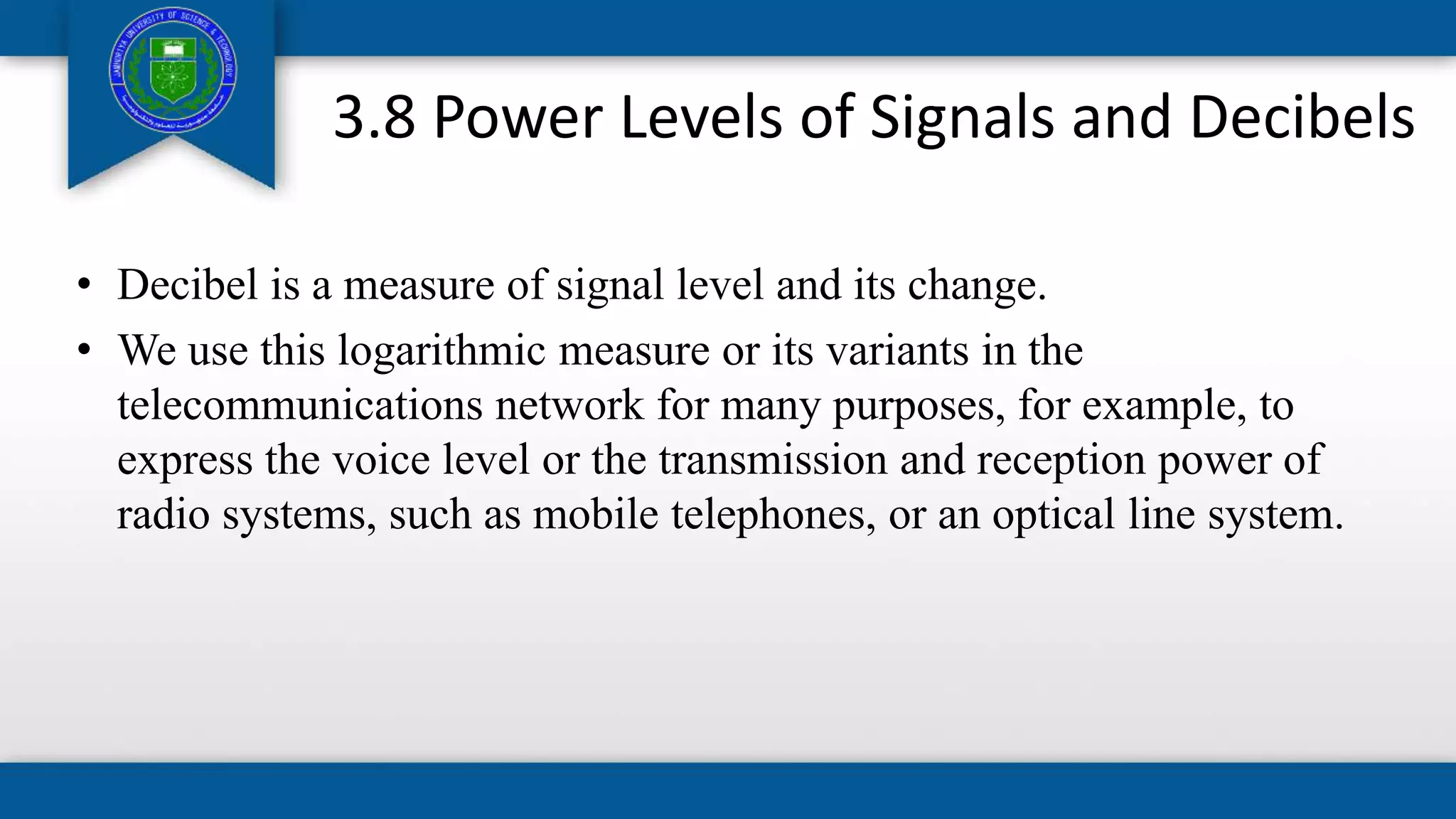 3.8 Power Levels of Signals and Decibels
• Decibel is a measure of signal level and its change.
• We use this logarithmic measure or its variants in the
telecommunications network for many purposes, for example, to
express the voice level or the transmission and reception power of
radio systems, such as mobile telephones, or an optical line system.
 