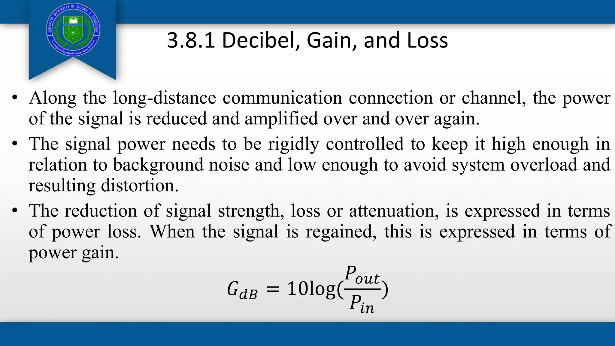 3.8.1 Decibel, Gain, and Loss
• Along the long-distance communication connection or channel, the power
of the signal is reduced and amplified over and over again.
• The signal power needs to be rigidly controlled to keep it high enough in
relation to background noise and low enough to avoid system overload and
resulting distortion.
• The reduction of signal strength, loss or attenuation, is expressed in terms
of power loss. When the signal is regained, this is expressed in terms of
power gain.
𝐺𝑑𝐵 = 10log(
𝑃𝑜𝑢𝑡
𝑃𝑖𝑛
)
 