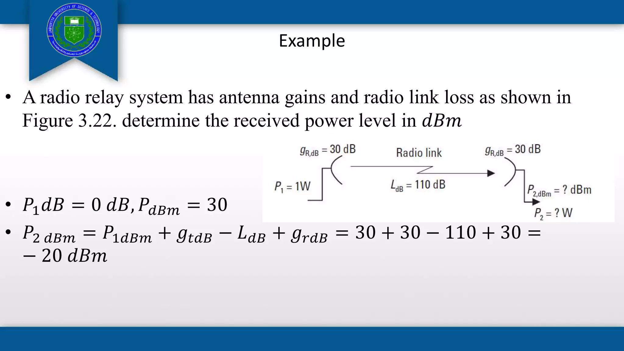 Example
• A radio relay system has antenna gains and radio link loss as shown in
Figure 3.22. determine the received power level in 𝑑𝐵𝑚
• 𝑃1𝑑𝐵 = 0 𝑑𝐵, 𝑃𝑑𝐵𝑚 = 30
• 𝑃2 𝑑𝐵𝑚 = 𝑃1𝑑𝐵𝑚 + 𝑔𝑡𝑑𝐵 − 𝐿𝑑𝐵 + 𝑔𝑟𝑑𝐵 = 30 + 30 − 110 + 30 =
− 20 𝑑𝐵𝑚
 