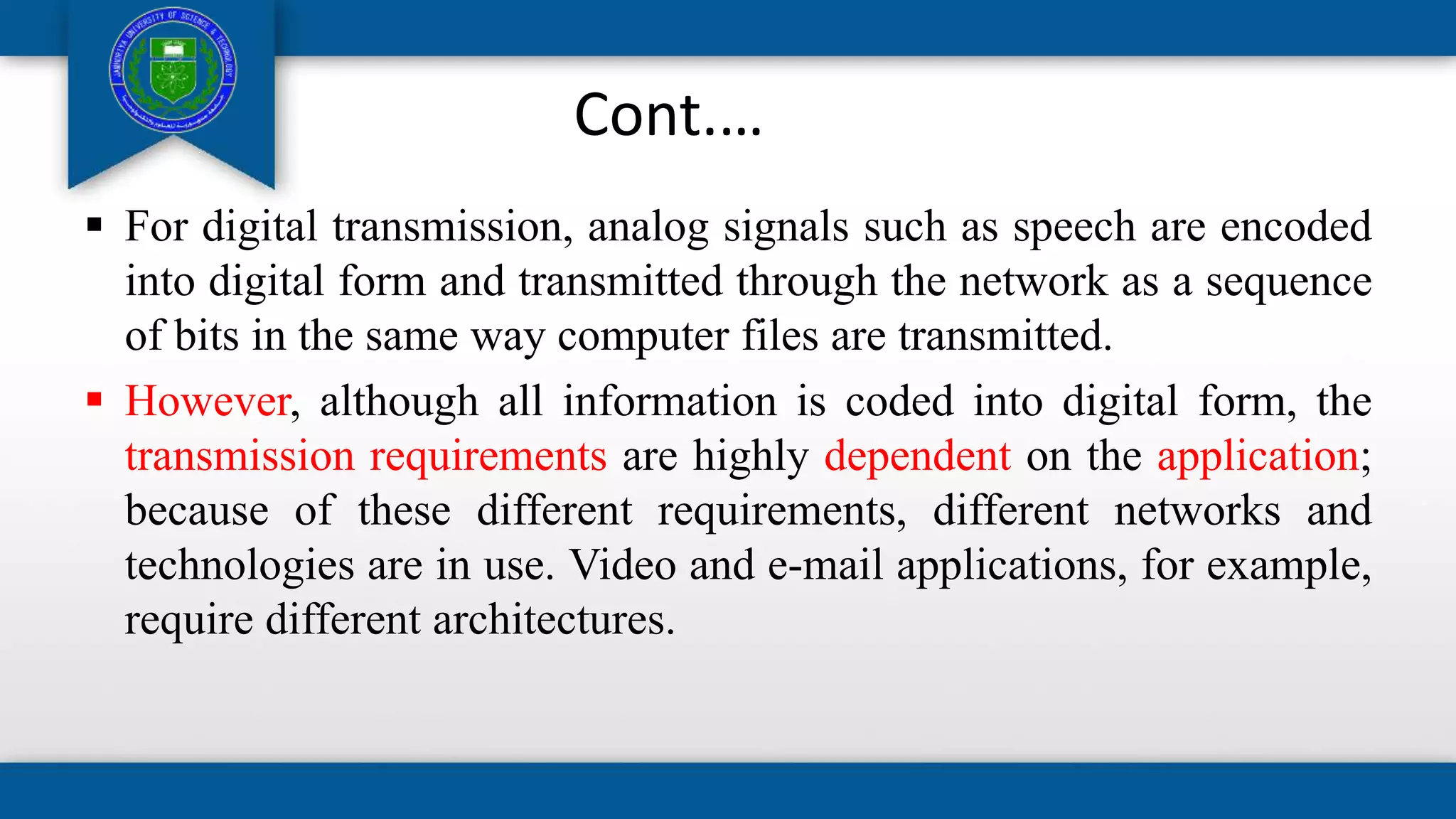 Cont.…
 For digital transmission, analog signals such as speech are encoded
into digital form and transmitted through the network as a sequence
of bits in the same way computer files are transmitted.
 However, although all information is coded into digital form, the
transmission requirements are highly dependent on the application;
because of these different requirements, different networks and
technologies are in use. Video and e-mail applications, for example,
require different architectures.
 