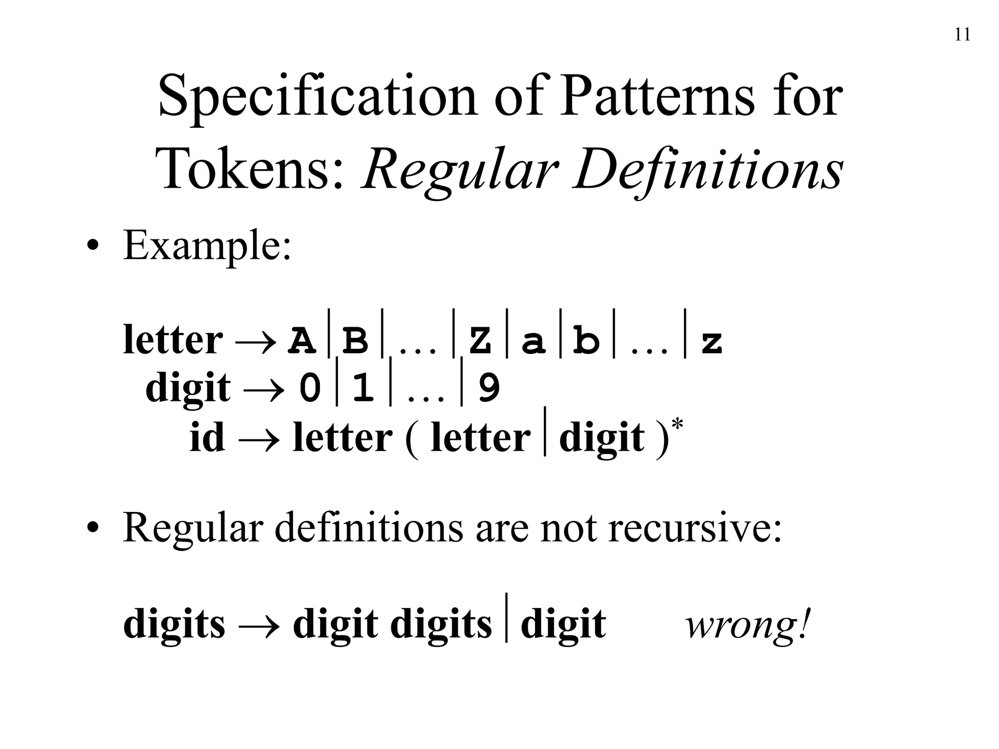 11
Specification of Patterns for
Tokens: Regular Definitions
• Example:
letter  AB…Zab…z
digit  01…9
id  letter ( letterdigit )*
• Regular definitions are not recursive:
digits  digit digitsdigit wrong!
 