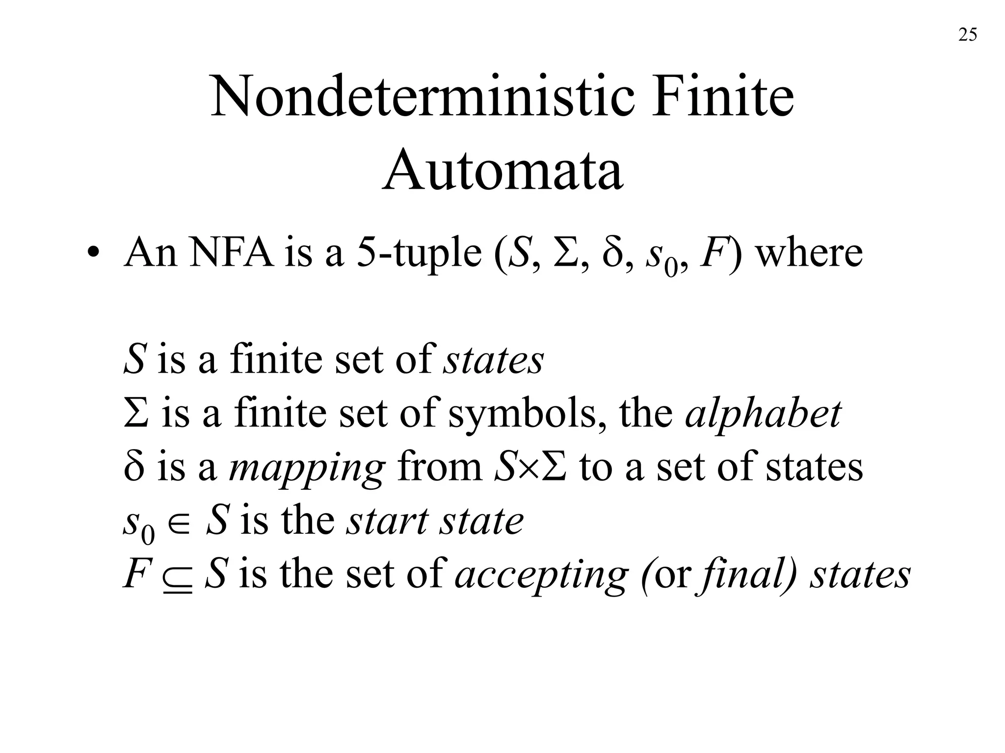25
Nondeterministic Finite
Automata
• An NFA is a 5-tuple (S, , , s0, F) where
S is a finite set of states
 is a finite set of symbols, the alphabet
 is a mapping from S to a set of states
s0  S is the start state
F  S is the set of accepting (or final) states
 