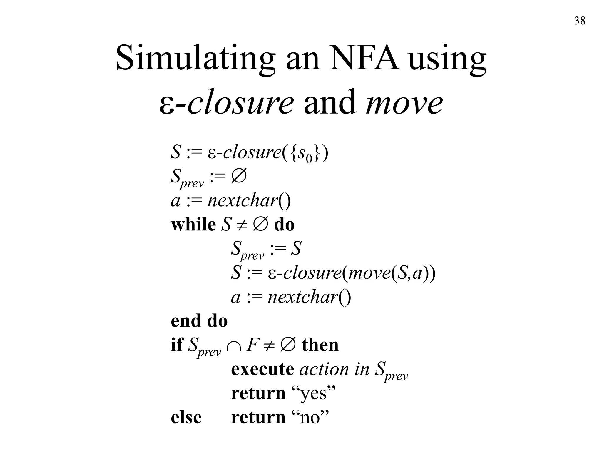 38
Simulating an NFA using
-closure and move
S := -closure({s0})
Sprev := 
a := nextchar()
while S   do
Sprev := S
S := -closure(move(S,a))
a := nextchar()
end do
if Sprev  F   then
execute action in Sprev
return “yes”
else return “no”
 