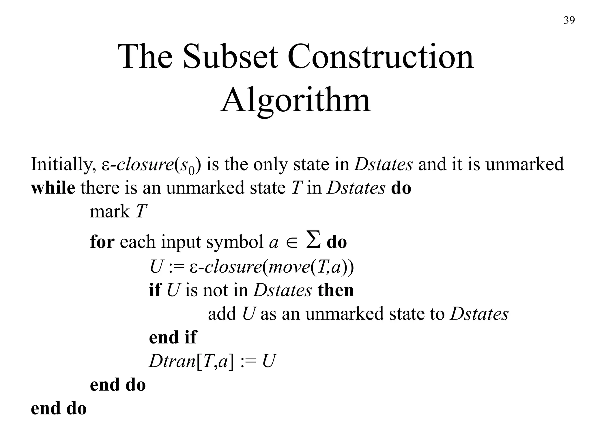 39
The Subset Construction
Algorithm
Initially, -closure(s0) is the only state in Dstates and it is unmarked
while there is an unmarked state T in Dstates do
mark T
for each input symbol a   do
U := -closure(move(T,a))
if U is not in Dstates then
add U as an unmarked state to Dstates
end if
Dtran[T,a] := U
end do
end do
 