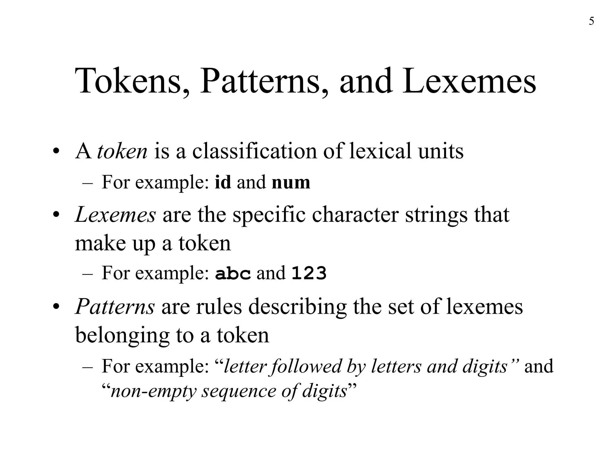 5
Tokens, Patterns, and Lexemes
• A token is a classification of lexical units
– For example: id and num
• Lexemes are the specific character strings that
make up a token
– For example: abc and 123
• Patterns are rules describing the set of lexemes
belonging to a token
– For example: “letter followed by letters and digits” and
“non-empty sequence of digits”
 