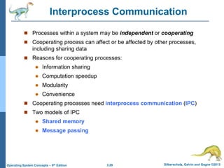 3.29 Silberschatz, Galvin and Gagne ©2013
Operating System Concepts – 9th Edition
Interprocess Communication
 Processes within a system may be independent or cooperating
 Cooperating process can affect or be affected by other processes,
including sharing data
 Reasons for cooperating processes:
 Information sharing
 Computation speedup
 Modularity
 Convenience
 Cooperating processes need interprocess communication (IPC)
 Two models of IPC
 Shared memory
 Message passing
 