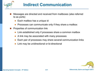3.41 Silberschatz, Galvin and Gagne ©2013
Operating System Concepts – 9th Edition
Indirect Communication
 Messages are directed and received from mailboxes (also referred
to as ports)
 Each mailbox has a unique id
 Processes can communicate only if they share a mailbox
 Properties of communication link
 Link established only if processes share a common mailbox
 A link may be associated with many processes
 Each pair of processes may share several communication links
 Link may be unidirectional or bi-directional
 