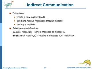 3.42 Silberschatz, Galvin and Gagne ©2013
Operating System Concepts – 9th Edition
Indirect Communication
 Operations
 create a new mailbox (port)
 send and receive messages through mailbox
 destroy a mailbox
 Primitives are defined as:
send(A, message) – send a message to mailbox A
receive(A, message) – receive a message from mailbox A
 