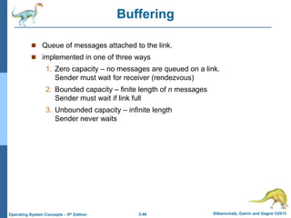 3.46 Silberschatz, Galvin and Gagne ©2013
Operating System Concepts – 9th Edition
Buffering
 Queue of messages attached to the link.
 implemented in one of three ways
1. Zero capacity – no messages are queued on a link.
Sender must wait for receiver (rendezvous)
2. Bounded capacity – finite length of n messages
Sender must wait if link full
3. Unbounded capacity – infinite length
Sender never waits
 