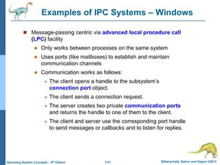 3.51 Silberschatz, Galvin and Gagne ©2013
Operating System Concepts – 9th Edition
Examples of IPC Systems – Windows
 Message-passing centric via advanced local procedure call
(LPC) facility
 Only works between processes on the same system
 Uses ports (like mailboxes) to establish and maintain
communication channels
 Communication works as follows:
 The client opens a handle to the subsystem’s
connection port object.
 The client sends a connection request.
 The server creates two private communication ports
and returns the handle to one of them to the client.
 The client and server use the corresponding port handle
to send messages or callbacks and to listen for replies.
 
