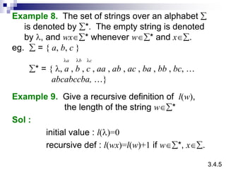 Example 8. The set of strings over an alphabet 
is denoted by *. The empty string is denoted
by l, and wx* whenever w* and x.
eg.  = { a, b, c }
* = { l, a , b , c , aa , ab , ac , ba , bb , bc, …
abcabccba, …}
Example 9. Give a recursive definition of l(w),
the length of the string w*
Sol :
initial value : l(l)=0
recursive def : l(wx)=l(w)+1 if w*, x.
la lb lc
3.4.5
 