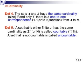 Cardinality
Def 4. The sets A and B have the same cardinality
(size) if and only if there is a one-to-one
correspondence (1-1,onto 的function) from A to B.
Def 5. A set that is either finite or has the same
cardinality as Z+ (or N) is called countable (可數).
A set that is not countable is called uncountable.
3.2.7
 