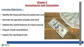 Chapter 3
Accounting for Cash Transactions
Learning Objectives :-
• Identify the fraud and internal control over cash
• Describe the operation of petty cash fund
• Indicate the control features of a bank account
• Prepare a bank reconciliation
• Explain the reporting of cash
 