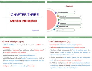 CHAPTER THREE
Artificial Intelligence
1
Andualem T.
8/8/2021 Fundamental of Information System
Contents
How humans think
Types of AI
Levels of AI
History of AI
Artificial Intelligence
2
Application of AI
8/8/2021 Fundamental of Information System
ArtificialIntelligence (AI)
• Artificial Intelligence is composed of two words Artificial and
Intelligence.
• Artificial defines "man-made," and intelligence defines "thinking power",
or “the ability to learn and solve problems”
• Artificial Intelligence means "a man-made thinking power."
• Artificial Intelligence (AI) as the branch of computer science by which we
can create intelligent machines which can behave like a human, think like
humans, and able to make decisions.
• Intelligence is the ability to acquire and apply knowledge.
3
8/8/2021 Fundamental of Information System
ArtificialIntelligence (AI)
• Knowledge is the information acquired through experience.
• Experience is the knowledge gained through exposure (training).
• Therefore, artificial intelligence as the “copy of something natural (i.e.,
human beings) „WHO‟ is capable of acquiring and applying the
information it has gained through exposure.”
• Artificial Intelligence exists when a machine can have human-based
skills such as learning, reasoning, and solving problems.
• In Artificial Intelligence you do not need to preprogram a machine to
do some work, despite that you can create a machine with programmed
algorithms which can work with own intelligence.
4
8/8/2021 Fundamental of Information System
 
