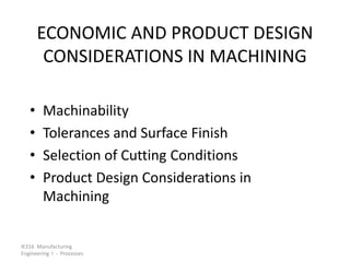 IE316 Manufacturing
Engineering I - Processes
ECONOMIC AND PRODUCT DESIGN
CONSIDERATIONS IN MACHINING
• Machinability
• Tolerances and Surface Finish
• Selection of Cutting Conditions
• Product Design Considerations in
Machining
 