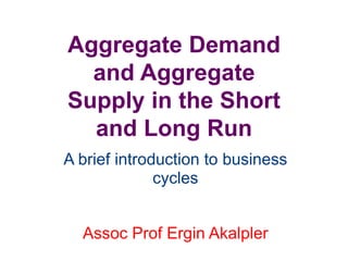 Aggregate Demand
and Aggregate
Supply in the Short
and Long Run
A brief introduction to business
cycles
Assoc Prof Ergin Akalpler
 