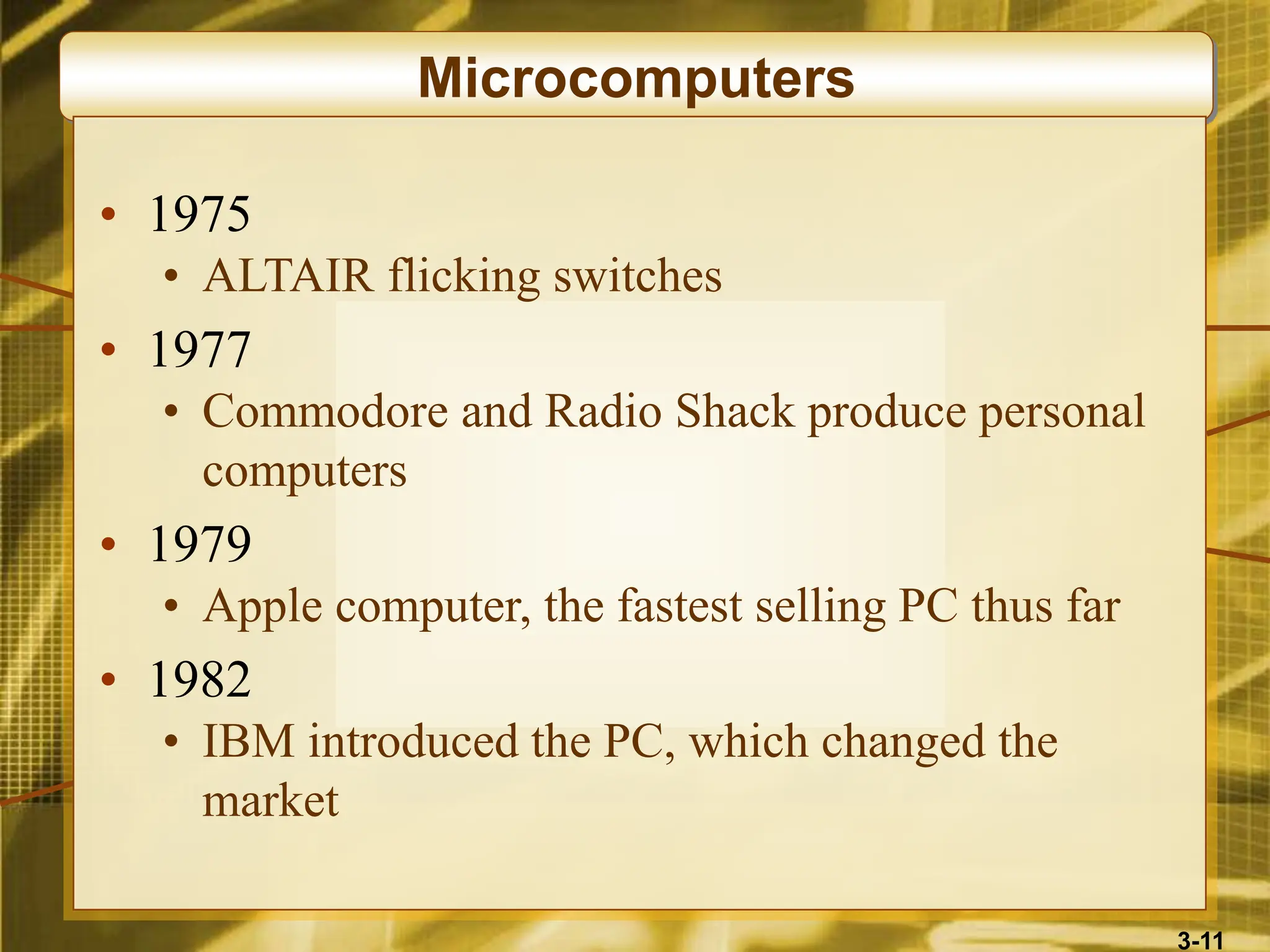 3-11
Microcomputers
• 1975
• ALTAIR flicking switches
• 1977
• Commodore and Radio Shack produce personal
computers
• 1979
• Apple computer, the fastest selling PC thus far
• 1982
• IBM introduced the PC, which changed the
market
 