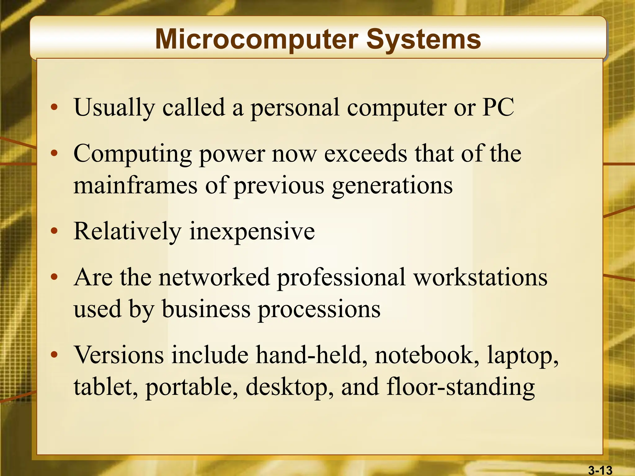 3-13
Microcomputer Systems
• Usually called a personal computer or PC
• Computing power now exceeds that of the
mainframes of previous generations
• Relatively inexpensive
• Are the networked professional workstations
used by business processions
• Versions include hand-held, notebook, laptop,
tablet, portable, desktop, and floor-standing
 