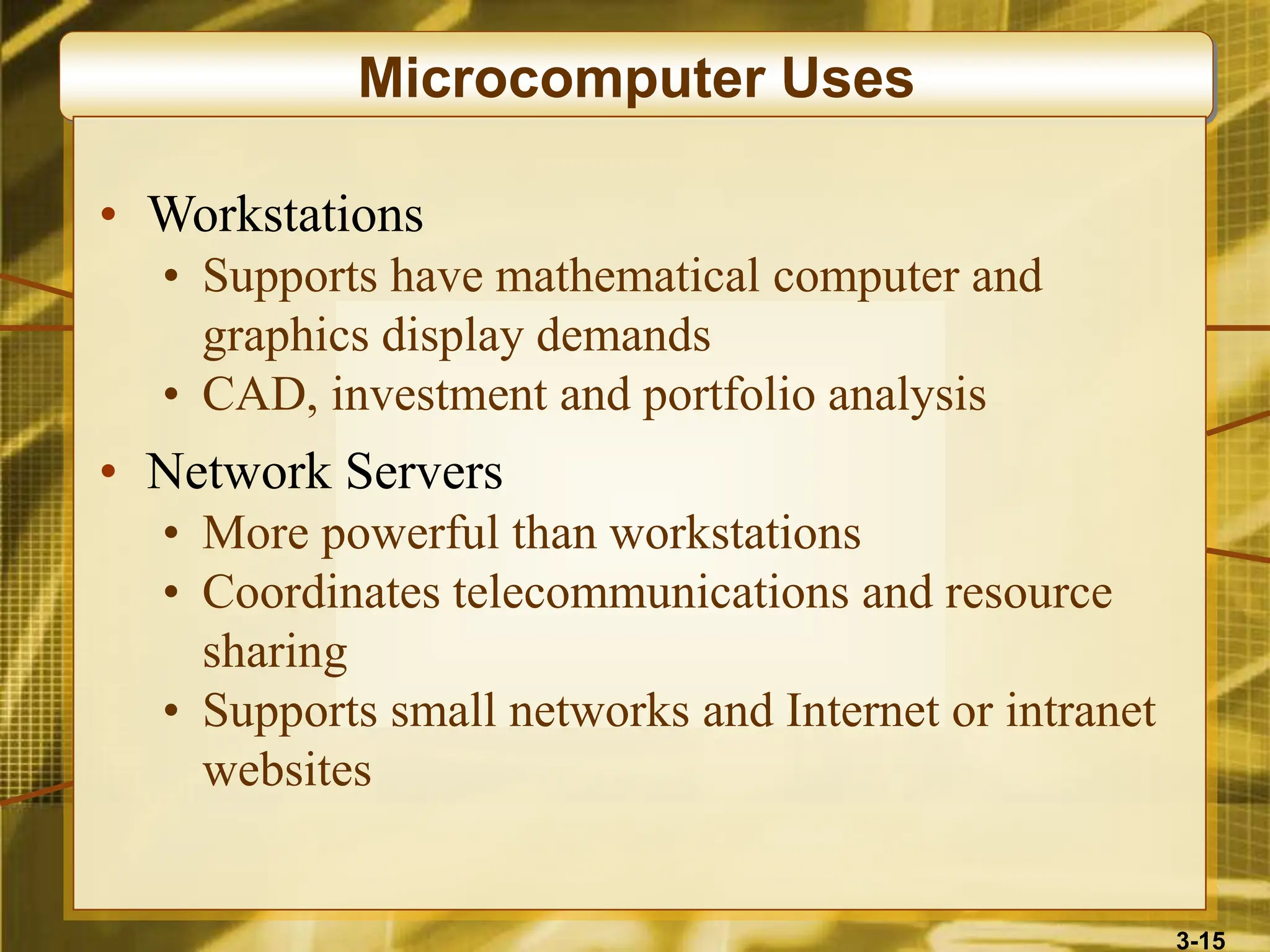 3-15
Microcomputer Uses
• Workstations
• Supports have mathematical computer and
graphics display demands
• CAD, investment and portfolio analysis
• Network Servers
• More powerful than workstations
• Coordinates telecommunications and resource
sharing
• Supports small networks and Internet or intranet
websites
 