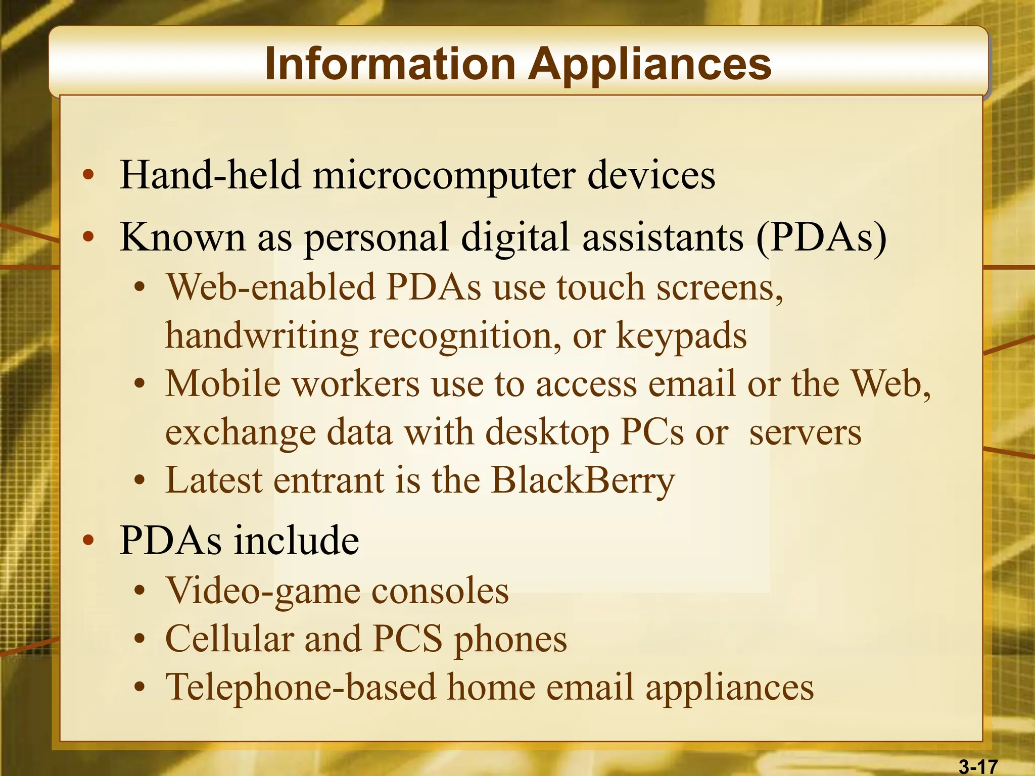3-17
Information Appliances
• Hand-held microcomputer devices
• Known as personal digital assistants (PDAs)
• Web-enabled PDAs use touch screens,
handwriting recognition, or keypads
• Mobile workers use to access email or the Web,
exchange data with desktop PCs or servers
• Latest entrant is the BlackBerry
• PDAs include
• Video-game consoles
• Cellular and PCS phones
• Telephone-based home email appliances
 