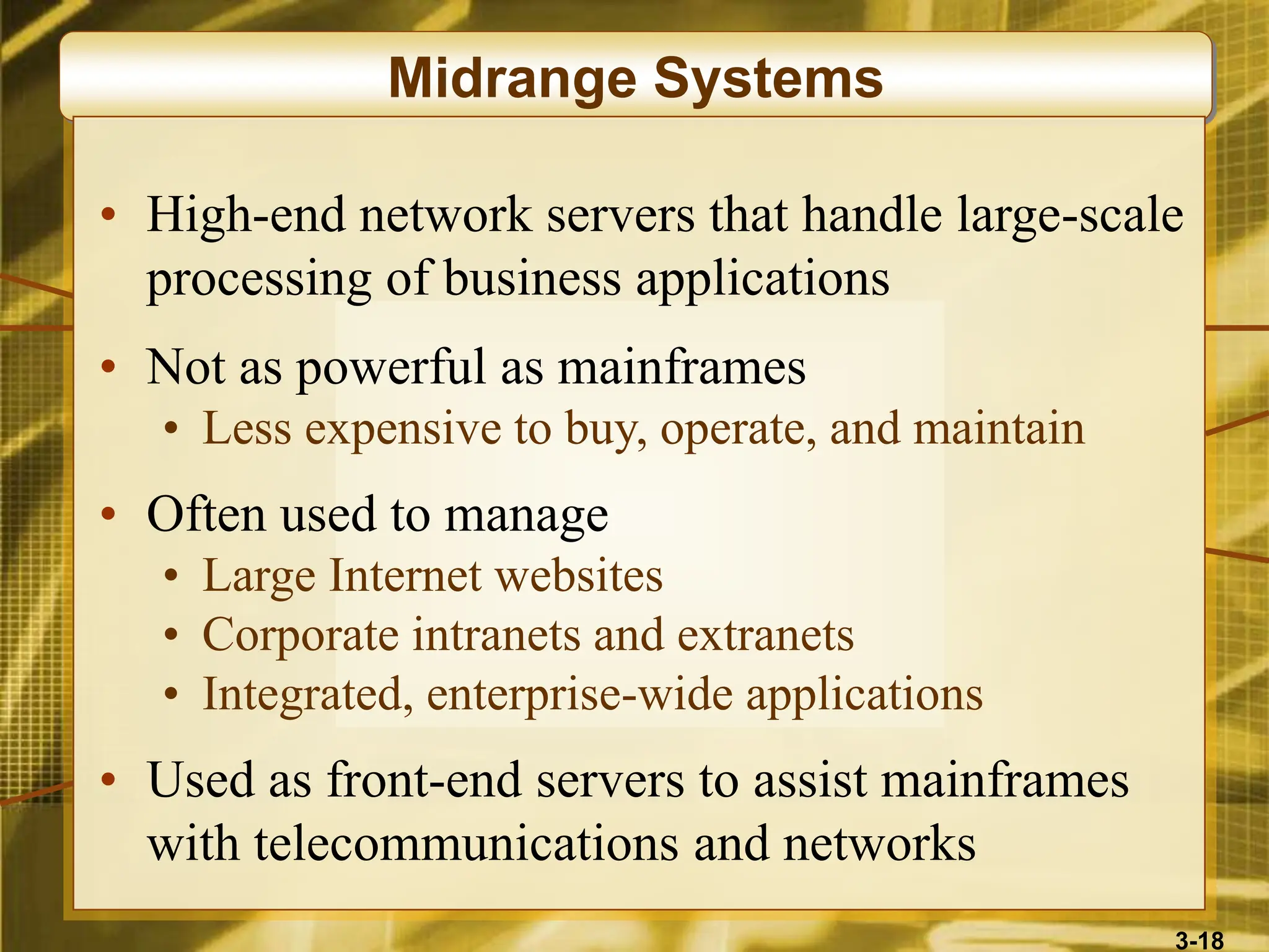 3-18
Midrange Systems
• High-end network servers that handle large-scale
processing of business applications
• Not as powerful as mainframes
• Less expensive to buy, operate, and maintain
• Often used to manage
• Large Internet websites
• Corporate intranets and extranets
• Integrated, enterprise-wide applications
• Used as front-end servers to assist mainframes
with telecommunications and networks
 