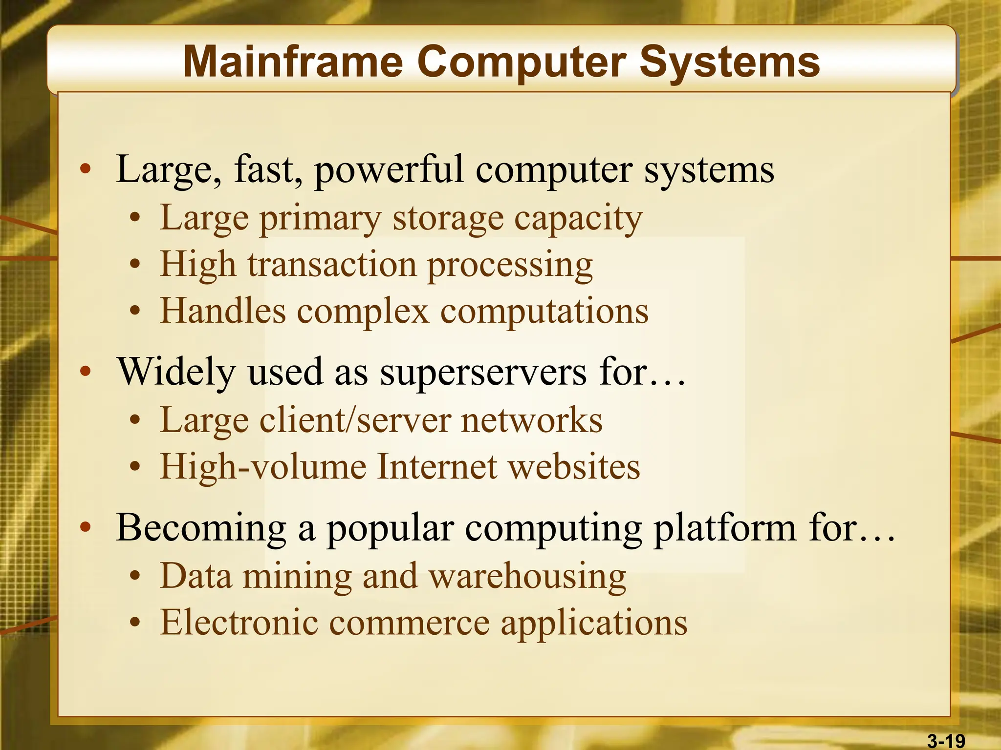3-19
Mainframe Computer Systems
• Large, fast, powerful computer systems
• Large primary storage capacity
• High transaction processing
• Handles complex computations
• Widely used as superservers for…
• Large client/server networks
• High-volume Internet websites
• Becoming a popular computing platform for…
• Data mining and warehousing
• Electronic commerce applications
 