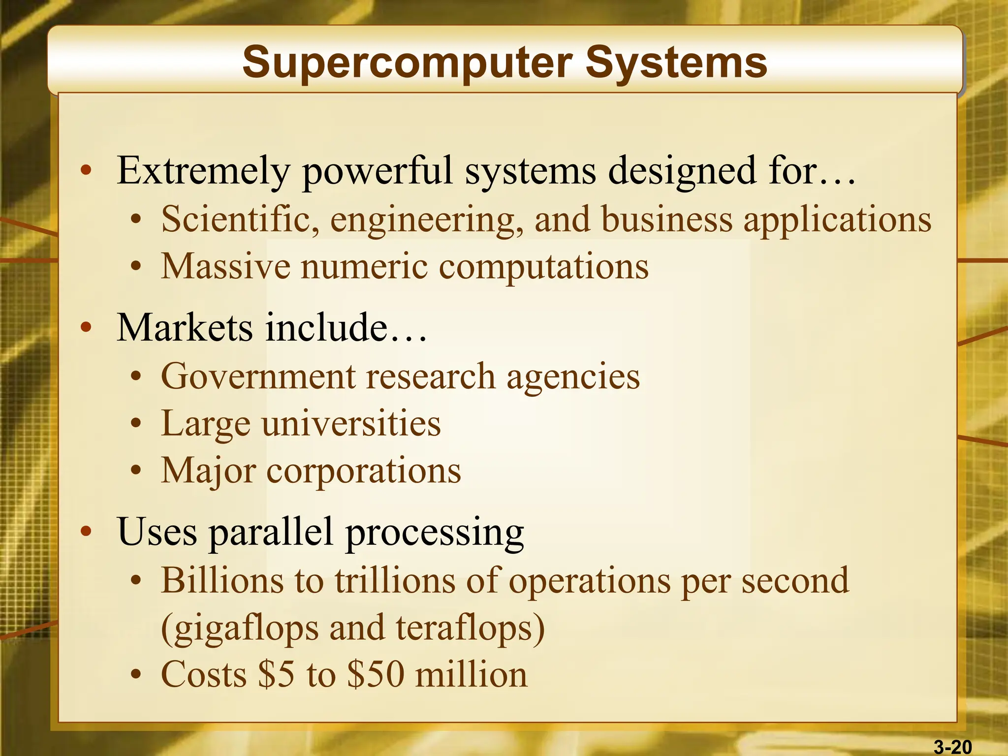 3-20
Supercomputer Systems
• Extremely powerful systems designed for…
• Scientific, engineering, and business applications
• Massive numeric computations
• Markets include…
• Government research agencies
• Large universities
• Major corporations
• Uses parallel processing
• Billions to trillions of operations per second
(gigaflops and teraflops)
• Costs $5 to $50 million
 