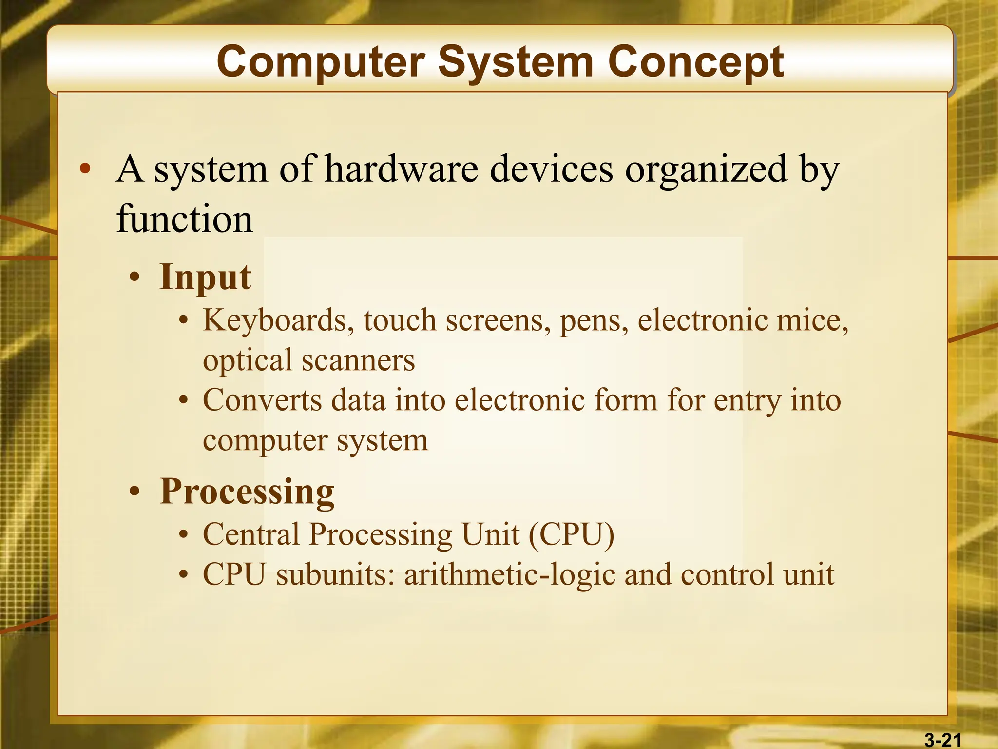 3-21
Computer System Concept
• A system of hardware devices organized by
function
• Input
• Keyboards, touch screens, pens, electronic mice,
optical scanners
• Converts data into electronic form for entry into
computer system
• Processing
• Central Processing Unit (CPU)
• CPU subunits: arithmetic-logic and control unit
 