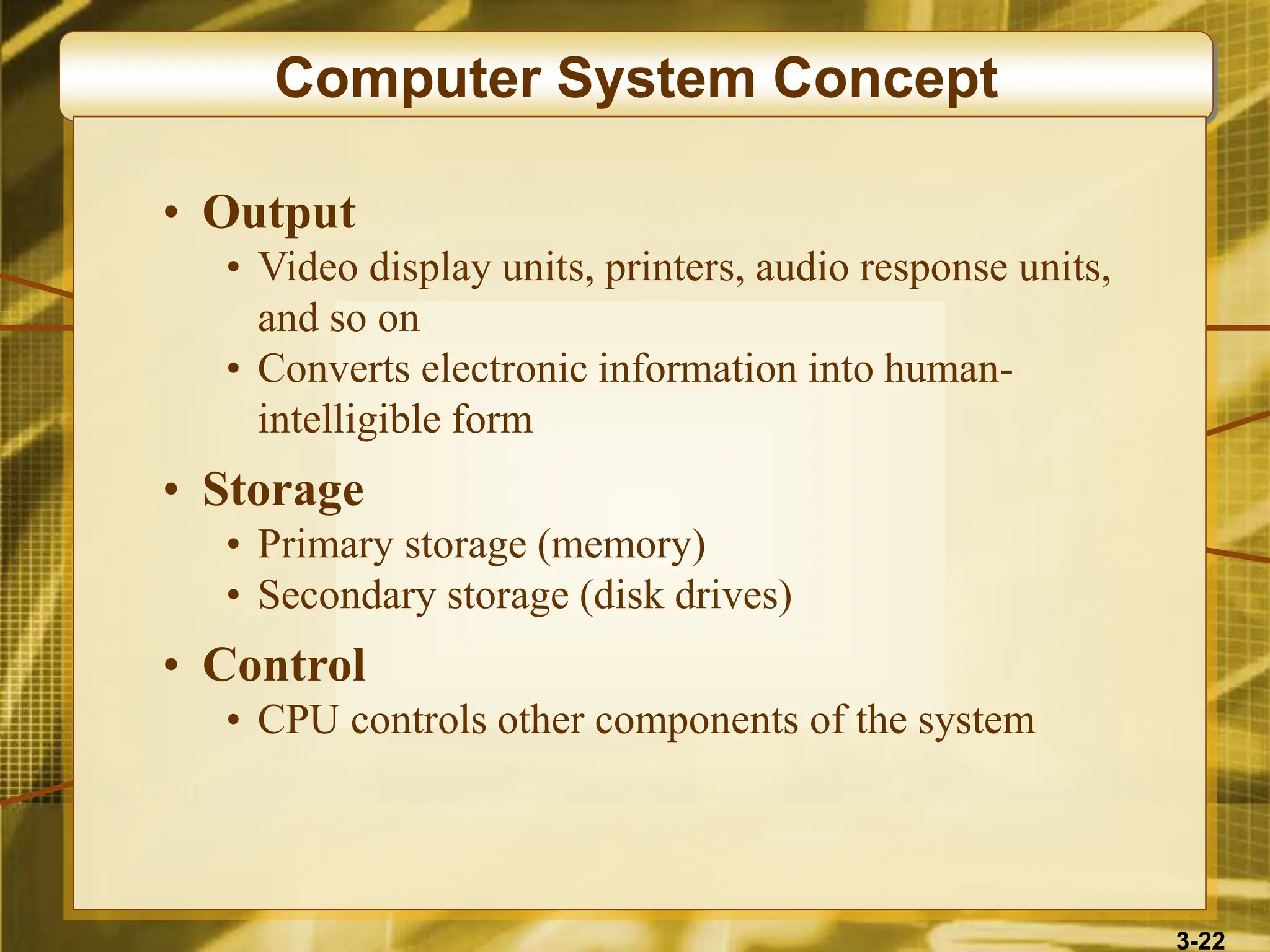 3-22
Computer System Concept
• Output
• Video display units, printers, audio response units,
and so on
• Converts electronic information into human-
intelligible form
• Storage
• Primary storage (memory)
• Secondary storage (disk drives)
• Control
• CPU controls other components of the system
 