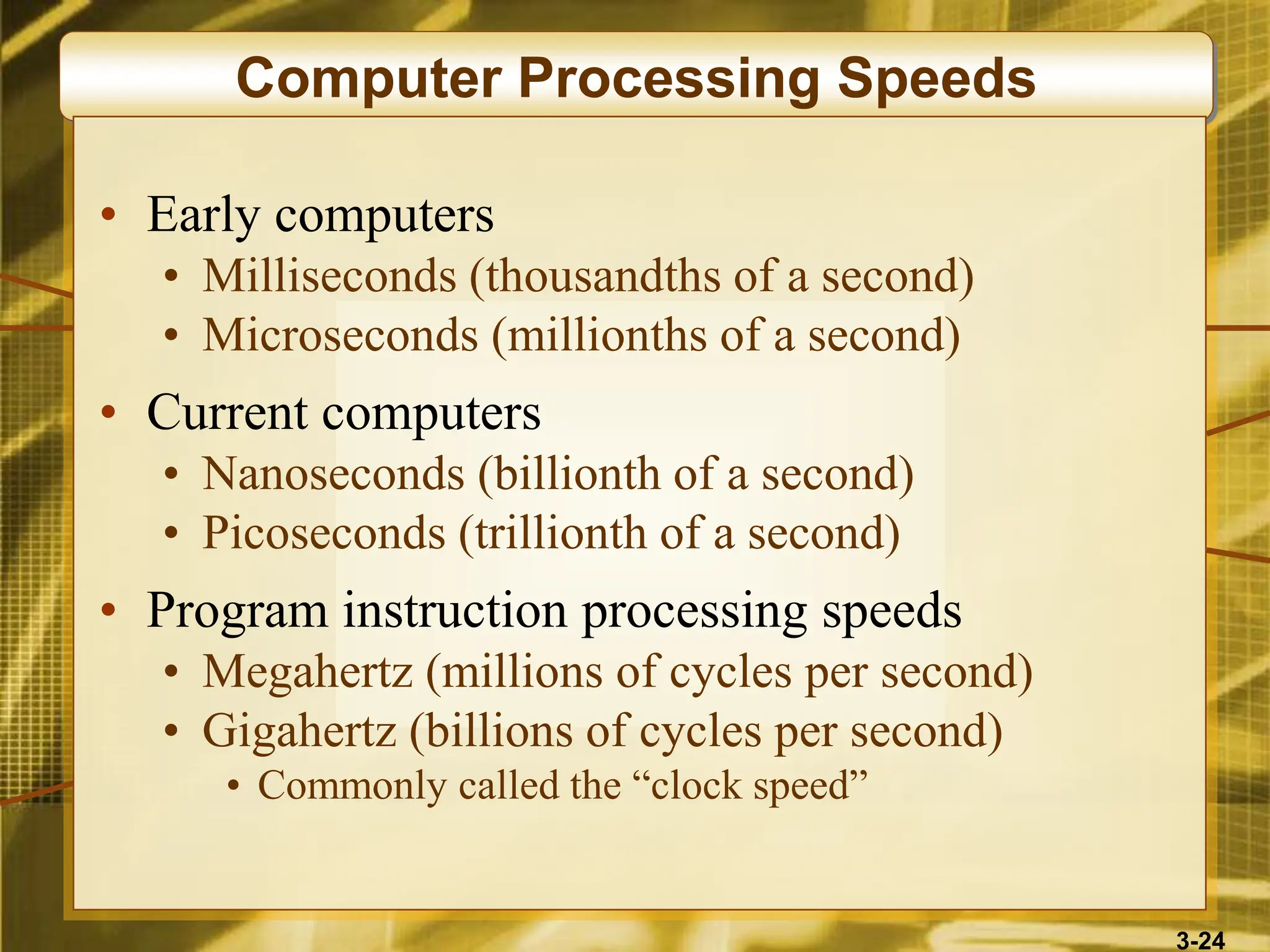 3-24
Computer Processing Speeds
• Early computers
• Milliseconds (thousandths of a second)
• Microseconds (millionths of a second)
• Current computers
• Nanoseconds (billionth of a second)
• Picoseconds (trillionth of a second)
• Program instruction processing speeds
• Megahertz (millions of cycles per second)
• Gigahertz (billions of cycles per second)
• Commonly called the “clock speed”
 