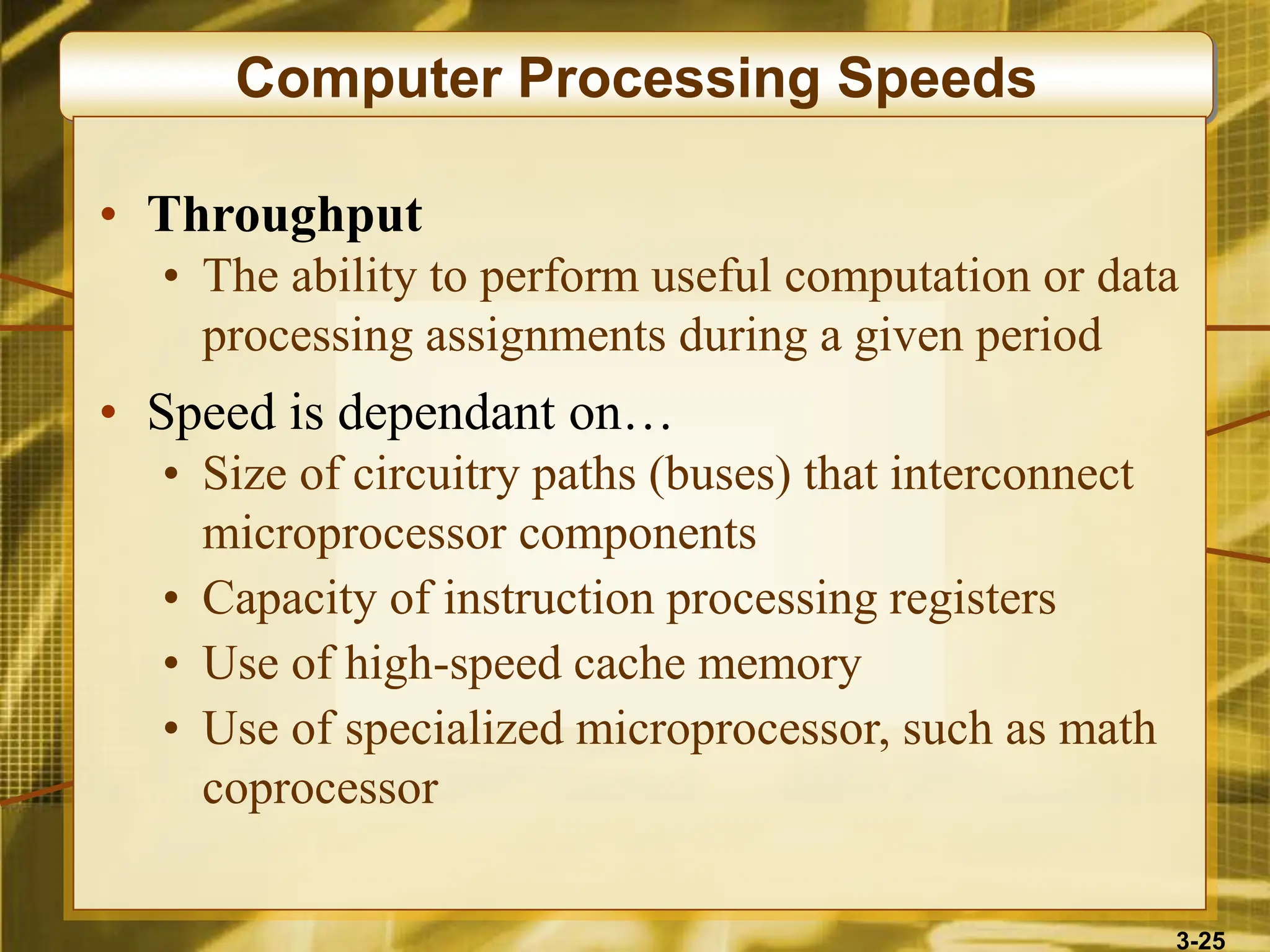 3-25
Computer Processing Speeds
• Throughput
• The ability to perform useful computation or data
processing assignments during a given period
• Speed is dependant on…
• Size of circuitry paths (buses) that interconnect
microprocessor components
• Capacity of instruction processing registers
• Use of high-speed cache memory
• Use of specialized microprocessor, such as math
coprocessor
 