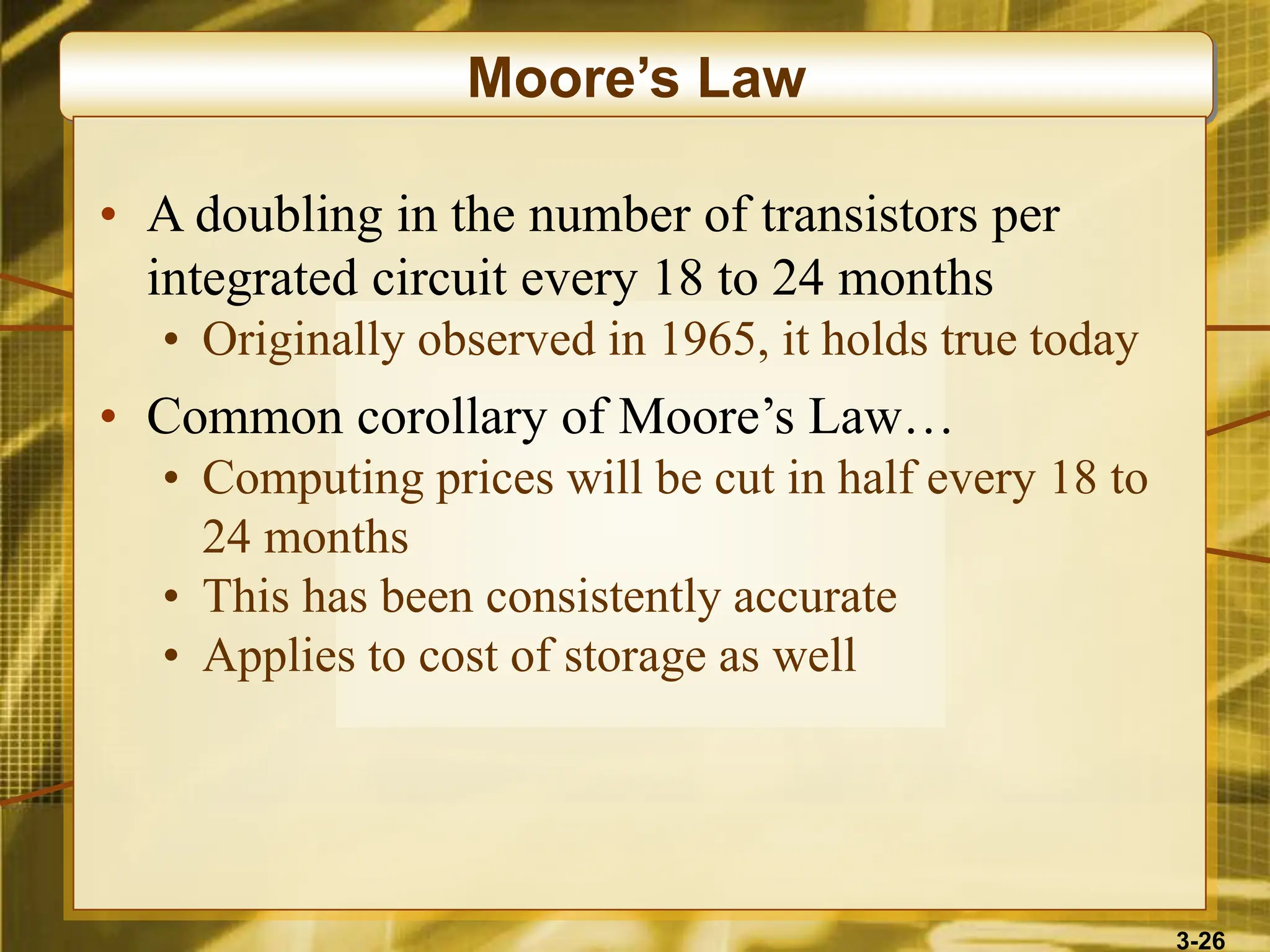 3-26
Moore’s Law
• A doubling in the number of transistors per
integrated circuit every 18 to 24 months
• Originally observed in 1965, it holds true today
• Common corollary of Moore’s Law…
• Computing prices will be cut in half every 18 to
24 months
• This has been consistently accurate
• Applies to cost of storage as well
 