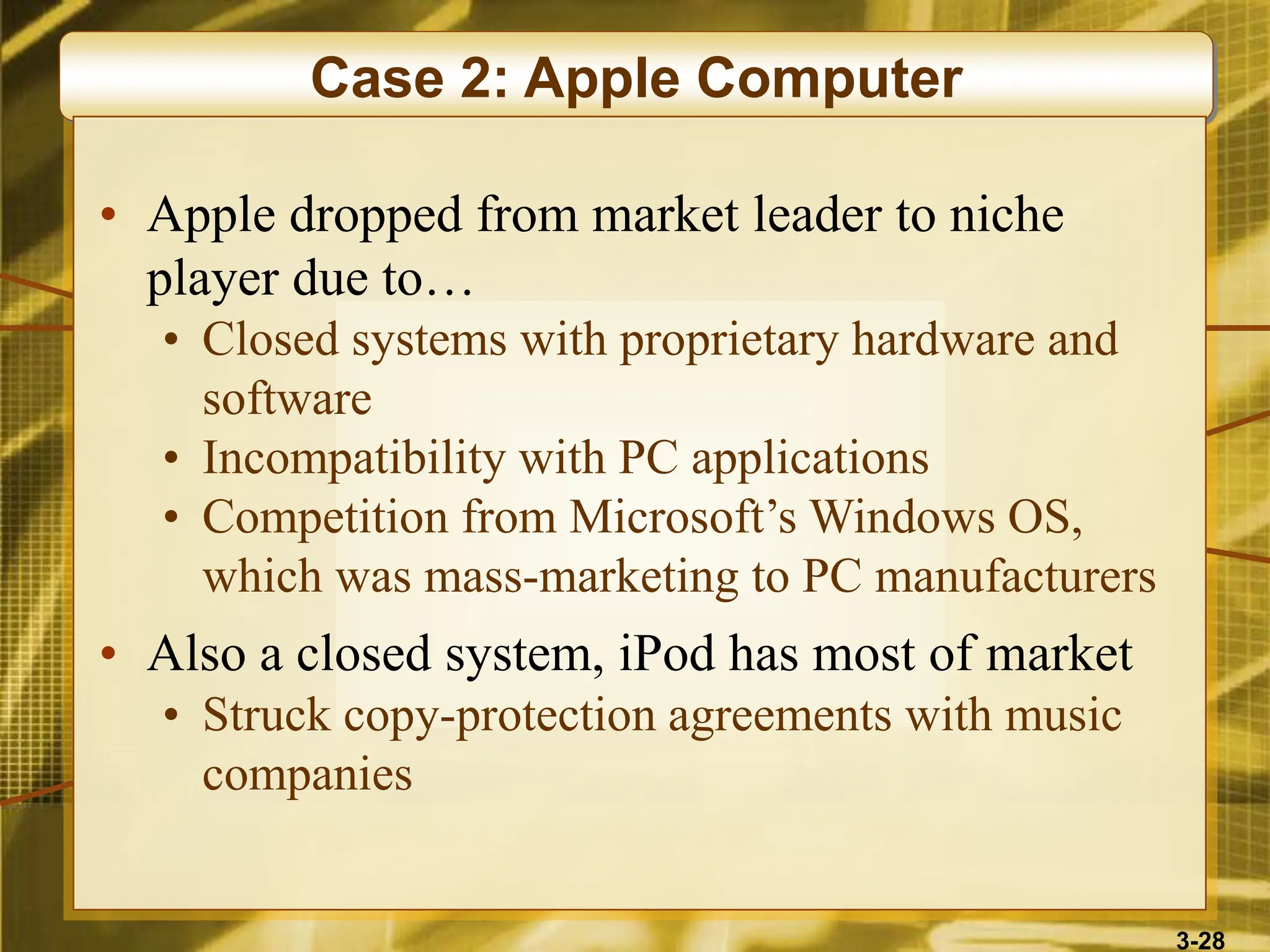 3-28
Case 2: Apple Computer
• Apple dropped from market leader to niche
player due to…
• Closed systems with proprietary hardware and
software
• Incompatibility with PC applications
• Competition from Microsoft’s Windows OS,
which was mass-marketing to PC manufacturers
• Also a closed system, iPod has most of market
• Struck copy-protection agreements with music
companies
 
