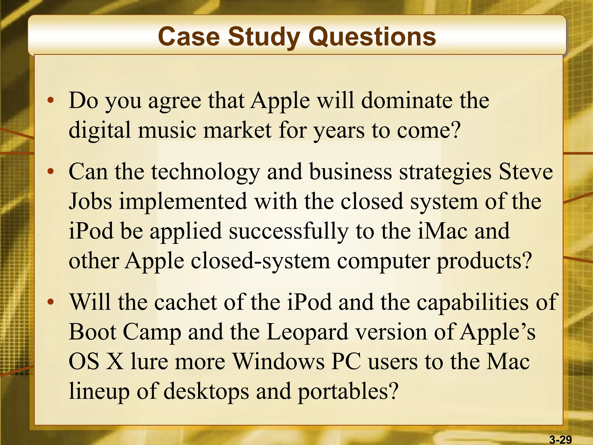 3-29
Case Study Questions
• Do you agree that Apple will dominate the
digital music market for years to come?
• Can the technology and business strategies Steve
Jobs implemented with the closed system of the
iPod be applied successfully to the iMac and
other Apple closed-system computer products?
• Will the cachet of the iPod and the capabilities of
Boot Camp and the Leopard version of Apple’s
OS X lure more Windows PC users to the Mac
lineup of desktops and portables?
 
