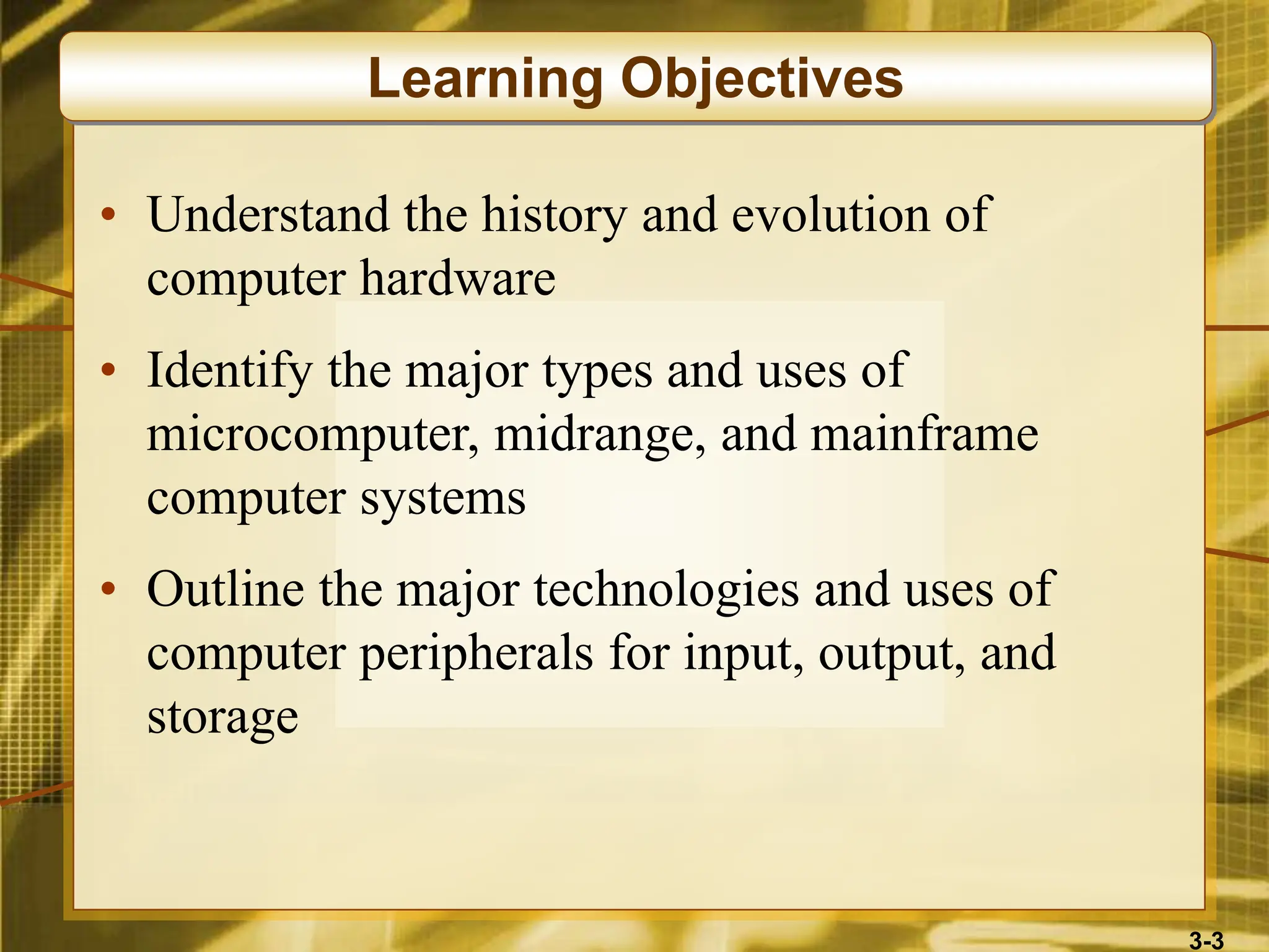3-3
• Understand the history and evolution of
computer hardware
• Identify the major types and uses of
microcomputer, midrange, and mainframe
computer systems
• Outline the major technologies and uses of
computer peripherals for input, output, and
storage
Learning Objectives
 