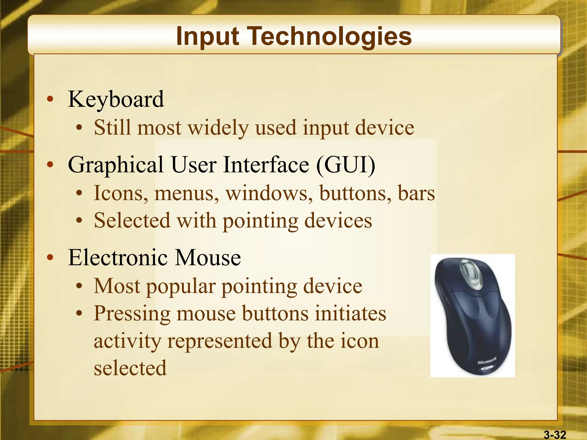 3-32
Input Technologies
• Keyboard
• Still most widely used input device
• Graphical User Interface (GUI)
• Icons, menus, windows, buttons, bars
• Selected with pointing devices
• Electronic Mouse
• Most popular pointing device
• Pressing mouse buttons initiates
activity represented by the icon
selected
 
