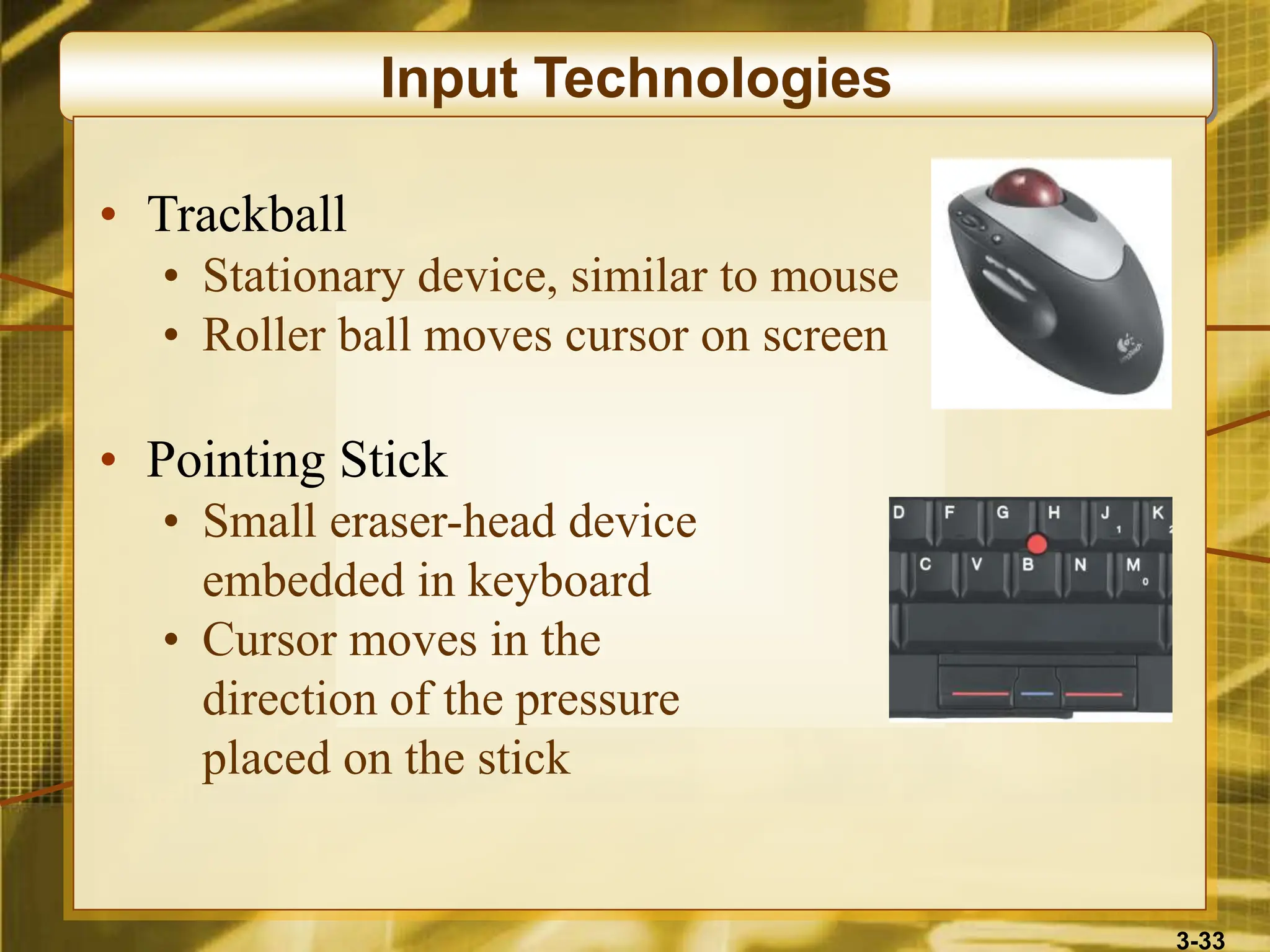 3-33
Input Technologies
• Trackball
• Stationary device, similar to mouse
• Roller ball moves cursor on screen
• Pointing Stick
• Small eraser-head device
embedded in keyboard
• Cursor moves in the
direction of the pressure
placed on the stick
 