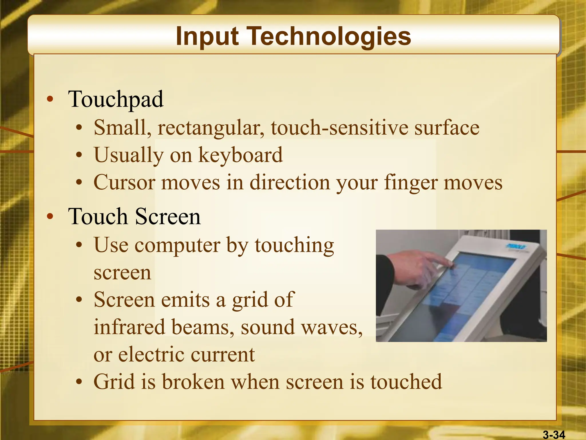 3-34
Input Technologies
• Touchpad
• Small, rectangular, touch-sensitive surface
• Usually on keyboard
• Cursor moves in direction your finger moves
• Touch Screen
• Use computer by touching
screen
• Screen emits a grid of
infrared beams, sound waves,
or electric current
• Grid is broken when screen is touched
 