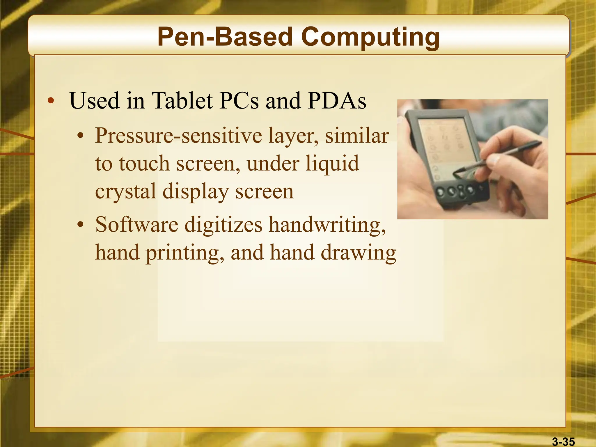 3-35
Pen-Based Computing
• Used in Tablet PCs and PDAs
• Pressure-sensitive layer, similar
to touch screen, under liquid
crystal display screen
• Software digitizes handwriting,
hand printing, and hand drawing
 