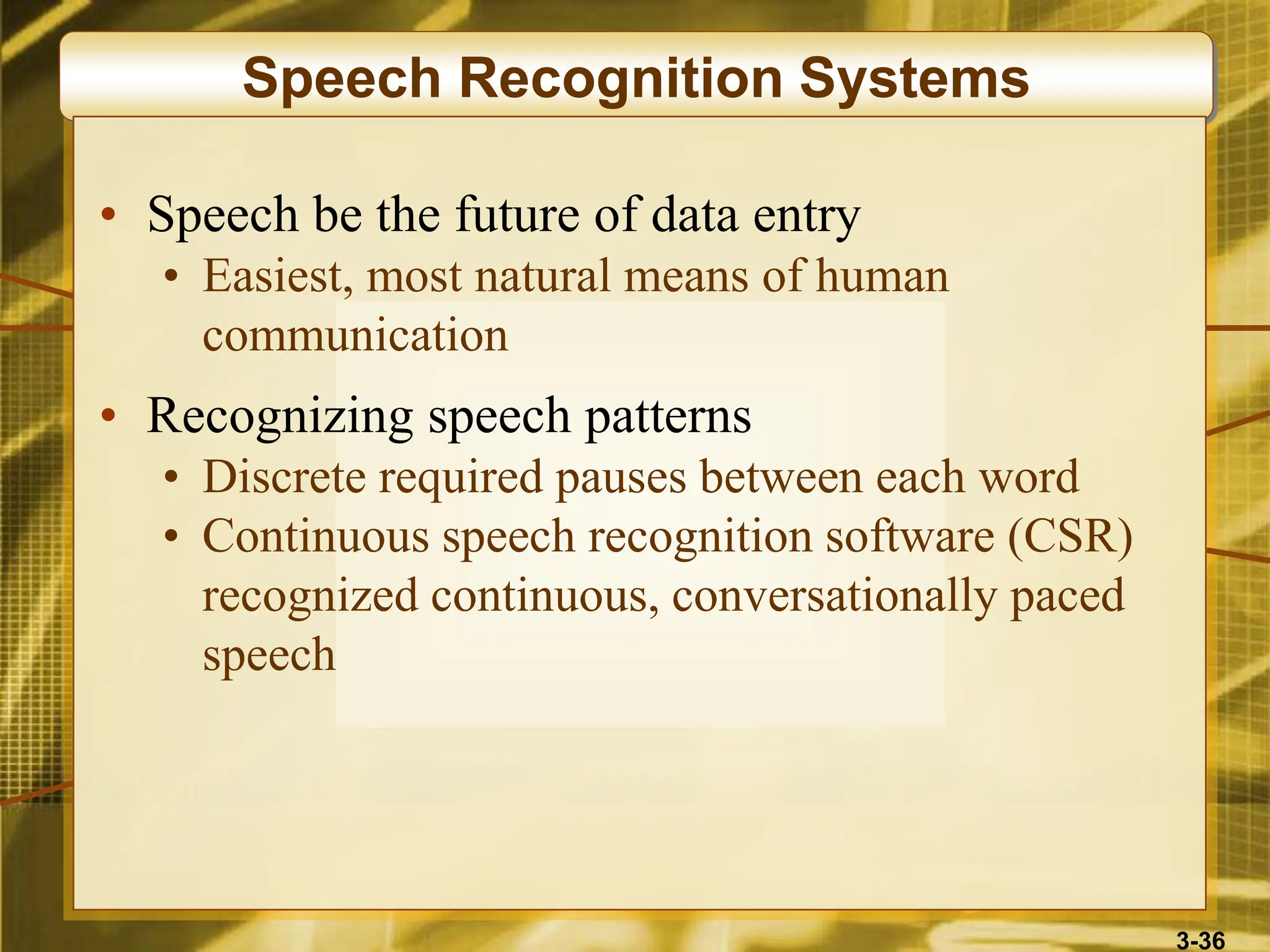 3-36
Speech Recognition Systems
• Speech be the future of data entry
• Easiest, most natural means of human
communication
• Recognizing speech patterns
• Discrete required pauses between each word
• Continuous speech recognition software (CSR)
recognized continuous, conversationally paced
speech
 