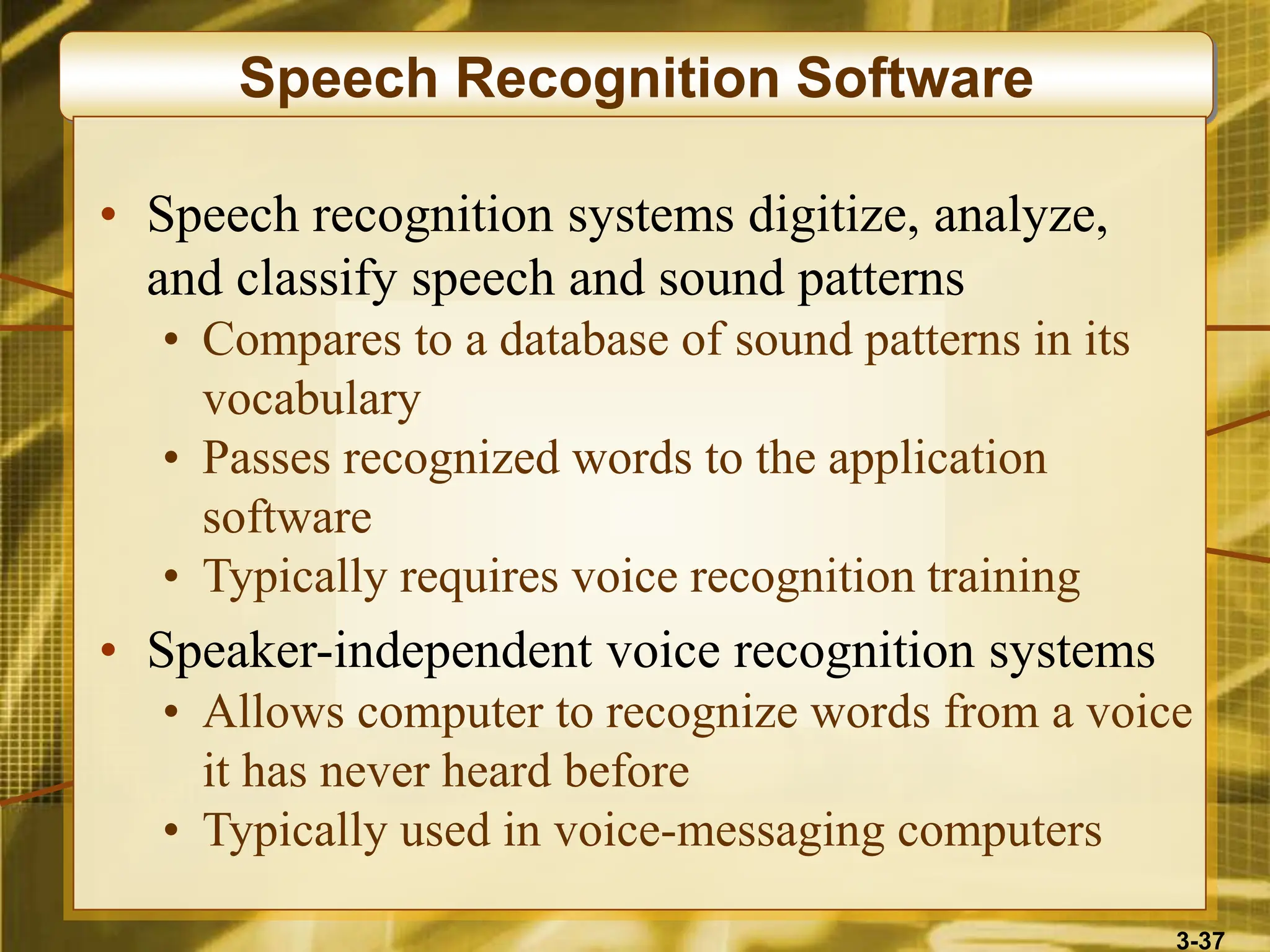 3-37
Speech Recognition Software
• Speech recognition systems digitize, analyze,
and classify speech and sound patterns
• Compares to a database of sound patterns in its
vocabulary
• Passes recognized words to the application
software
• Typically requires voice recognition training
• Speaker-independent voice recognition systems
• Allows computer to recognize words from a voice
it has never heard before
• Typically used in voice-messaging computers
 