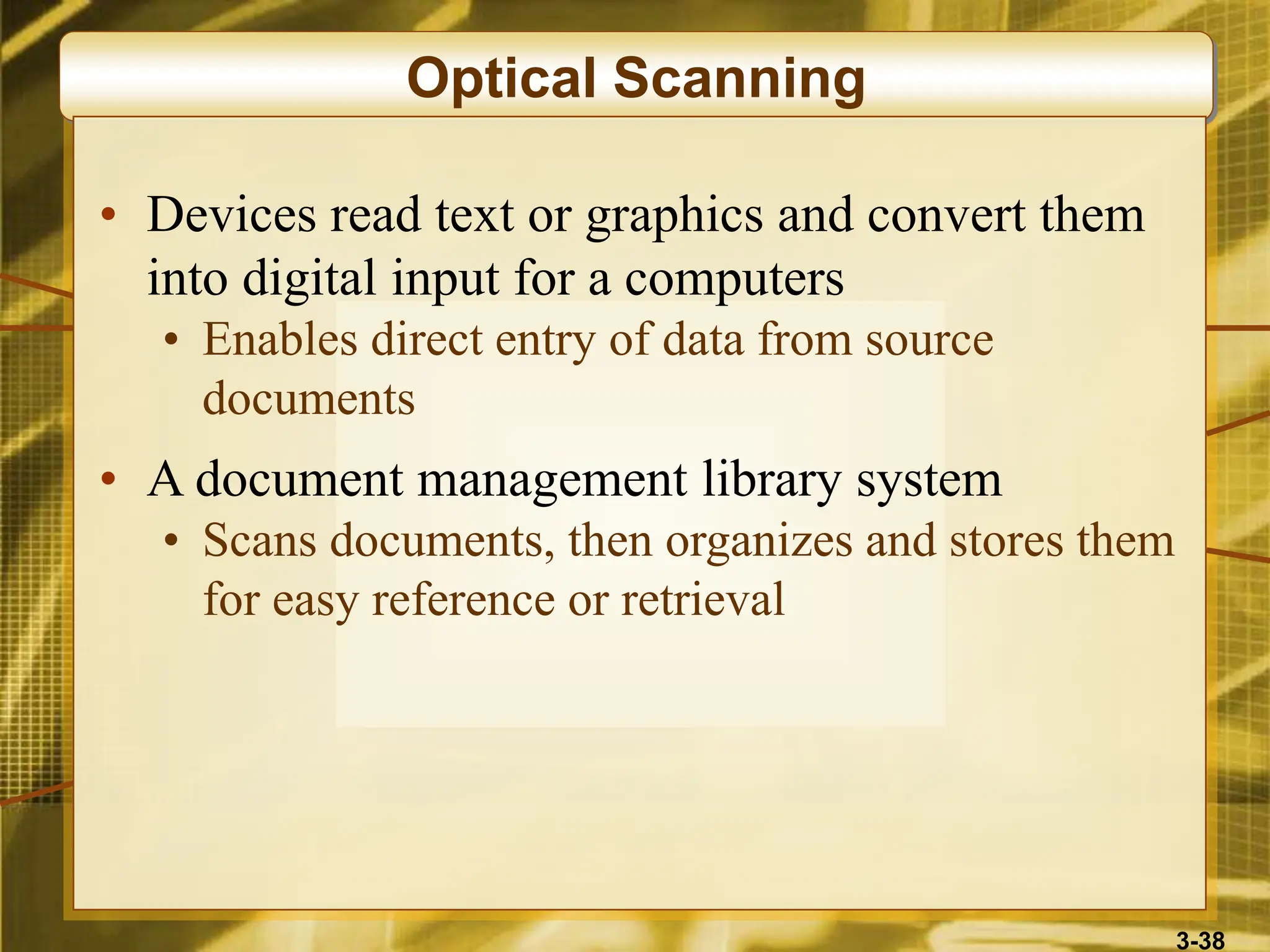 3-38
Optical Scanning
• Devices read text or graphics and convert them
into digital input for a computers
• Enables direct entry of data from source
documents
• A document management library system
• Scans documents, then organizes and stores them
for easy reference or retrieval
 