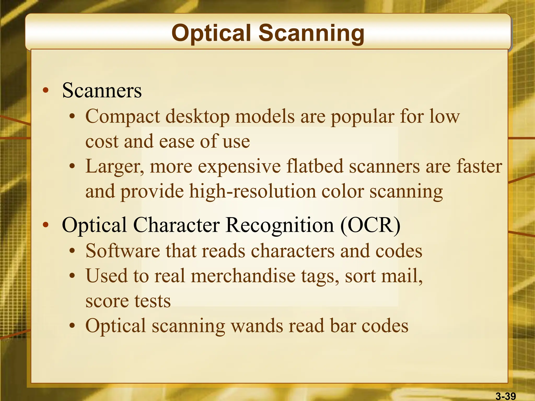 3-39
Optical Scanning
• Scanners
• Compact desktop models are popular for low
cost and ease of use
• Larger, more expensive flatbed scanners are faster
and provide high-resolution color scanning
• Optical Character Recognition (OCR)
• Software that reads characters and codes
• Used to real merchandise tags, sort mail,
score tests
• Optical scanning wands read bar codes
 