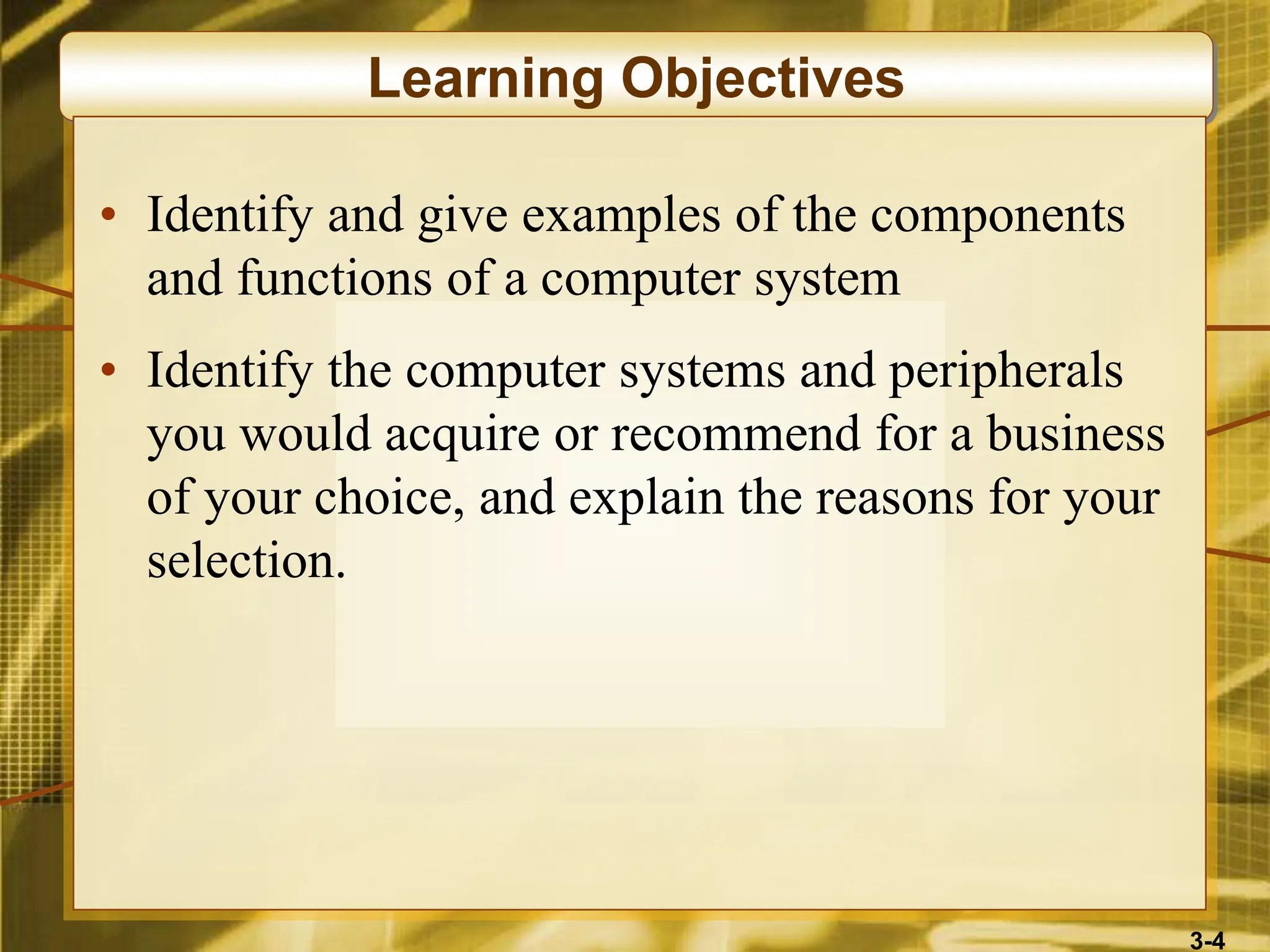 3-4
Learning Objectives
• Identify and give examples of the components
and functions of a computer system
• Identify the computer systems and peripherals
you would acquire or recommend for a business
of your choice, and explain the reasons for your
selection.
 