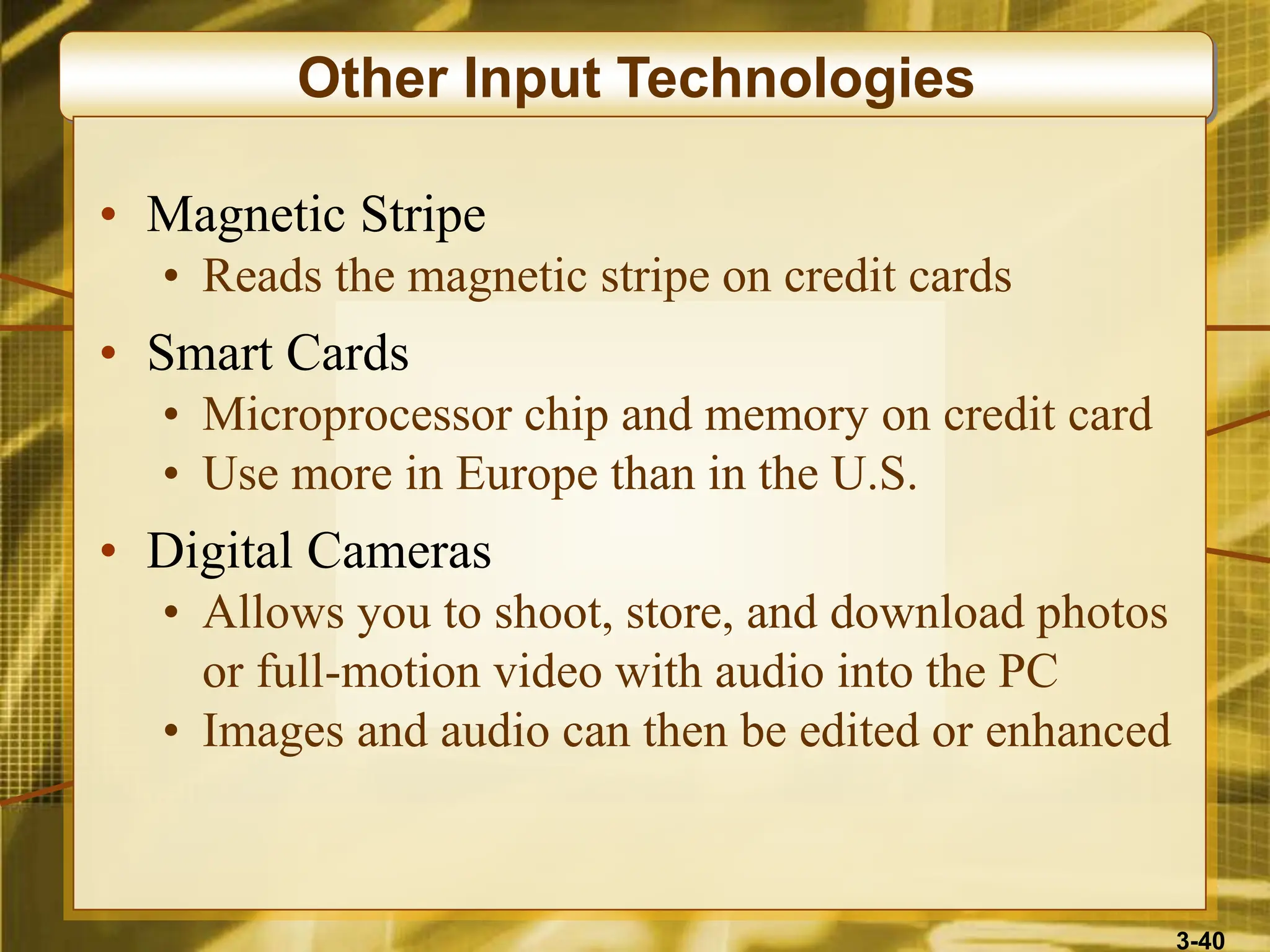 3-40
Other Input Technologies
• Magnetic Stripe
• Reads the magnetic stripe on credit cards
• Smart Cards
• Microprocessor chip and memory on credit card
• Use more in Europe than in the U.S.
• Digital Cameras
• Allows you to shoot, store, and download photos
or full-motion video with audio into the PC
• Images and audio can then be edited or enhanced
 