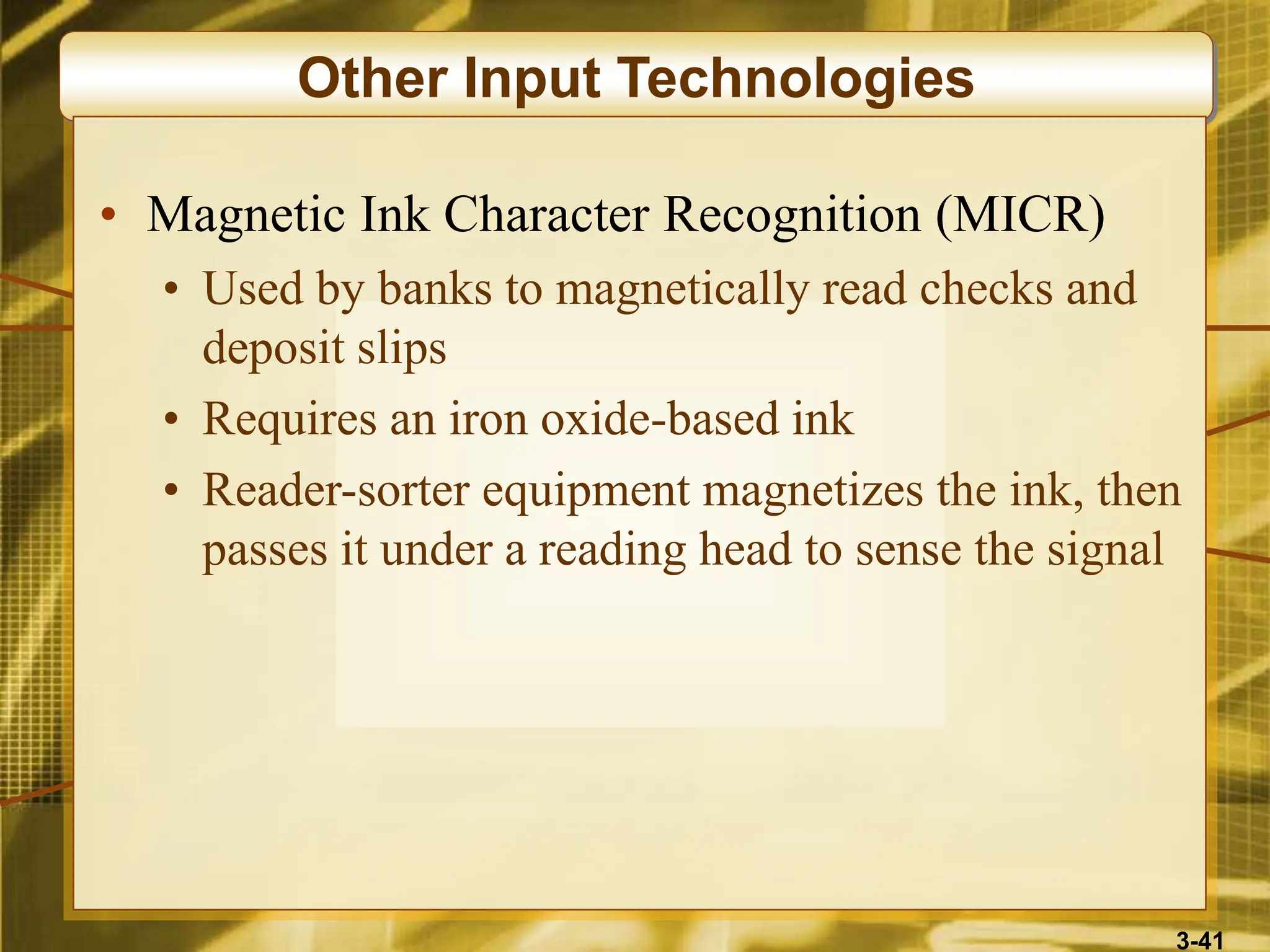 3-41
Other Input Technologies
• Magnetic Ink Character Recognition (MICR)
• Used by banks to magnetically read checks and
deposit slips
• Requires an iron oxide-based ink
• Reader-sorter equipment magnetizes the ink, then
passes it under a reading head to sense the signal
 
