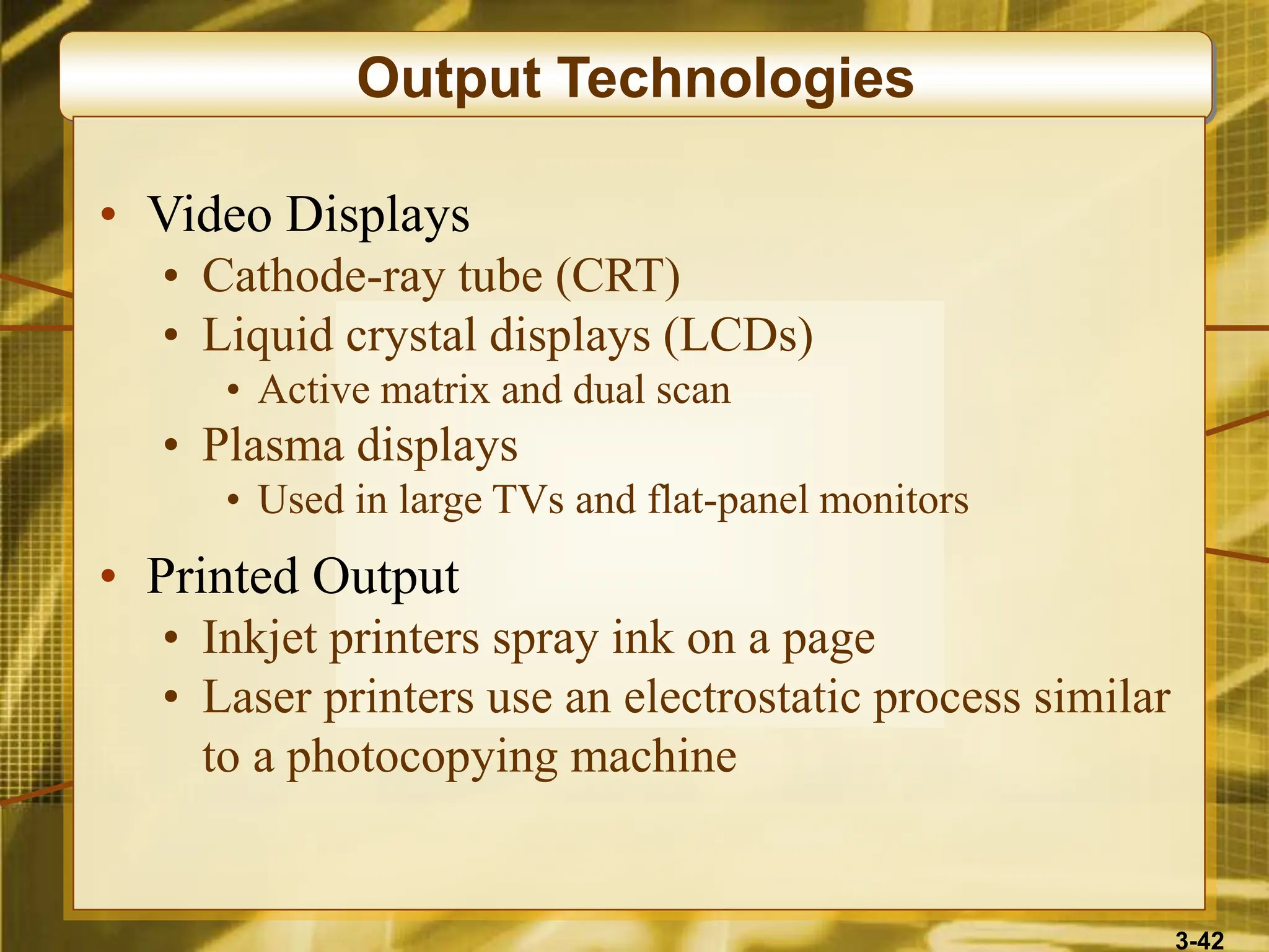 3-42
Output Technologies
• Video Displays
• Cathode-ray tube (CRT)
• Liquid crystal displays (LCDs)
• Active matrix and dual scan
• Plasma displays
• Used in large TVs and flat-panel monitors
• Printed Output
• Inkjet printers spray ink on a page
• Laser printers use an electrostatic process similar
to a photocopying machine
 